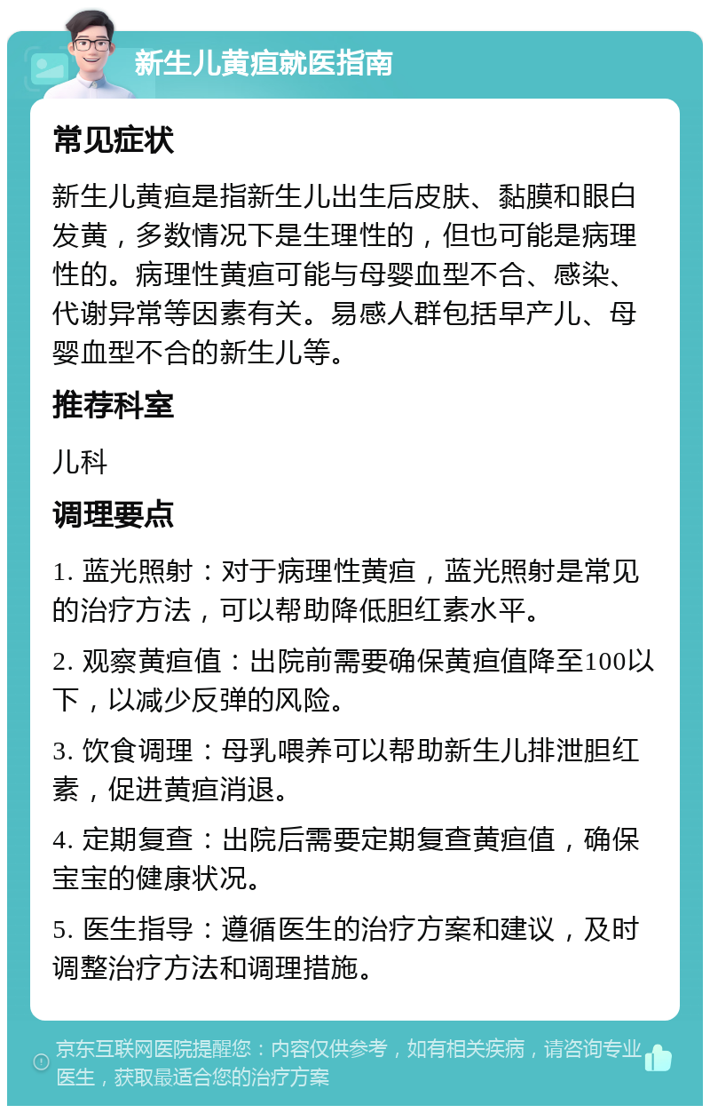 新生儿黄疸就医指南 常见症状 新生儿黄疸是指新生儿出生后皮肤、黏膜和眼白发黄，多数情况下是生理性的，但也可能是病理性的。病理性黄疸可能与母婴血型不合、感染、代谢异常等因素有关。易感人群包括早产儿、母婴血型不合的新生儿等。 推荐科室 儿科 调理要点 1. 蓝光照射：对于病理性黄疸，蓝光照射是常见的治疗方法，可以帮助降低胆红素水平。 2. 观察黄疸值：出院前需要确保黄疸值降至100以下，以减少反弹的风险。 3. 饮食调理：母乳喂养可以帮助新生儿排泄胆红素，促进黄疸消退。 4. 定期复查：出院后需要定期复查黄疸值，确保宝宝的健康状况。 5. 医生指导：遵循医生的治疗方案和建议，及时调整治疗方法和调理措施。