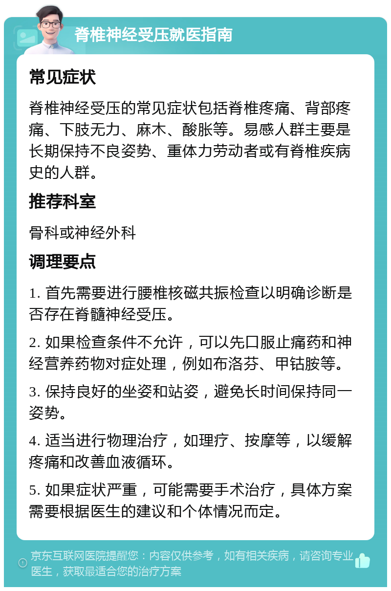 脊椎神经受压就医指南 常见症状 脊椎神经受压的常见症状包括脊椎疼痛、背部疼痛、下肢无力、麻木、酸胀等。易感人群主要是长期保持不良姿势、重体力劳动者或有脊椎疾病史的人群。 推荐科室 骨科或神经外科 调理要点 1. 首先需要进行腰椎核磁共振检查以明确诊断是否存在脊髓神经受压。 2. 如果检查条件不允许，可以先口服止痛药和神经营养药物对症处理，例如布洛芬、甲钴胺等。 3. 保持良好的坐姿和站姿，避免长时间保持同一姿势。 4. 适当进行物理治疗，如理疗、按摩等，以缓解疼痛和改善血液循环。 5. 如果症状严重，可能需要手术治疗，具体方案需要根据医生的建议和个体情况而定。