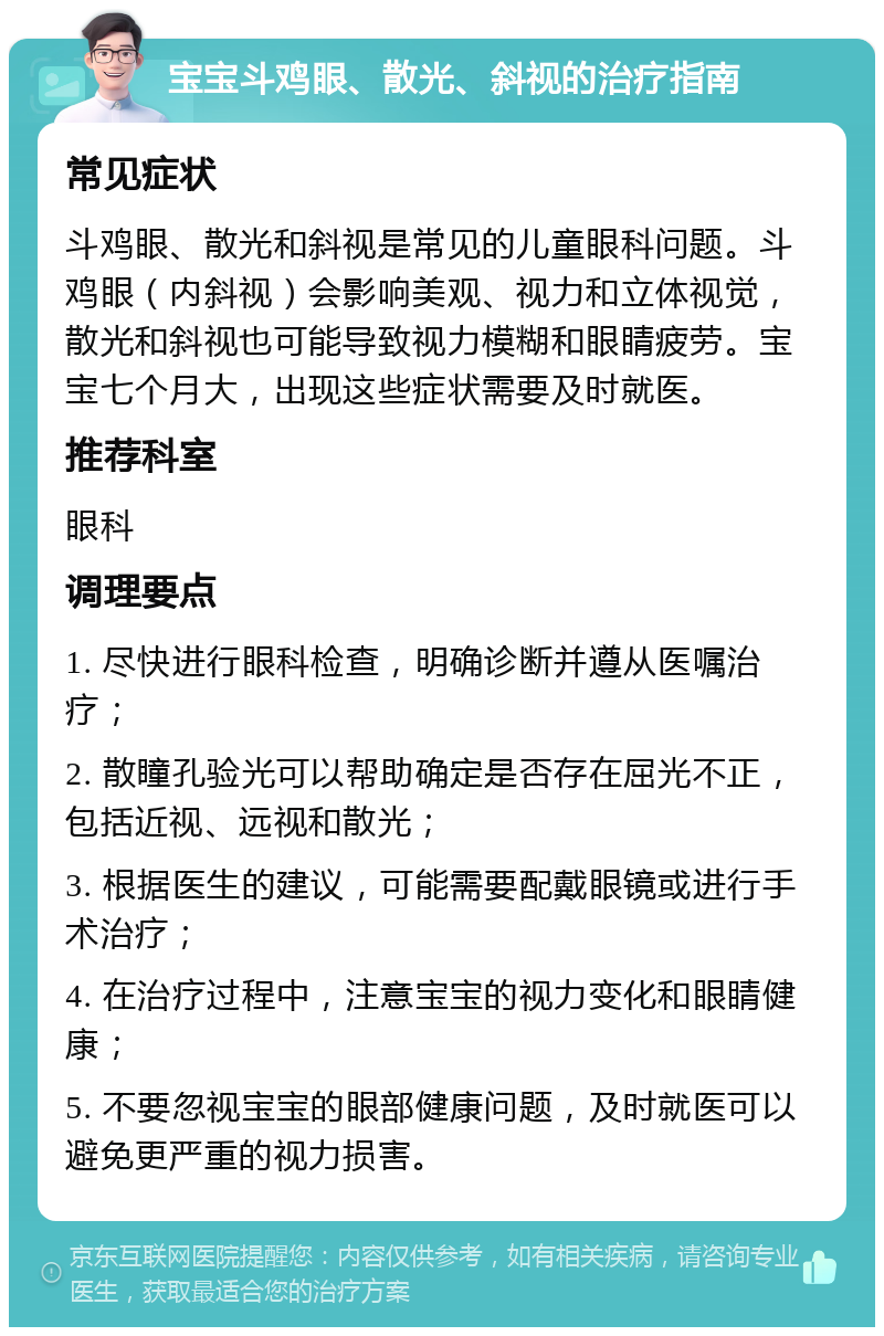 宝宝斗鸡眼、散光、斜视的治疗指南 常见症状 斗鸡眼、散光和斜视是常见的儿童眼科问题。斗鸡眼（内斜视）会影响美观、视力和立体视觉，散光和斜视也可能导致视力模糊和眼睛疲劳。宝宝七个月大，出现这些症状需要及时就医。 推荐科室 眼科 调理要点 1. 尽快进行眼科检查，明确诊断并遵从医嘱治疗； 2. 散瞳孔验光可以帮助确定是否存在屈光不正，包括近视、远视和散光； 3. 根据医生的建议，可能需要配戴眼镜或进行手术治疗； 4. 在治疗过程中，注意宝宝的视力变化和眼睛健康； 5. 不要忽视宝宝的眼部健康问题，及时就医可以避免更严重的视力损害。