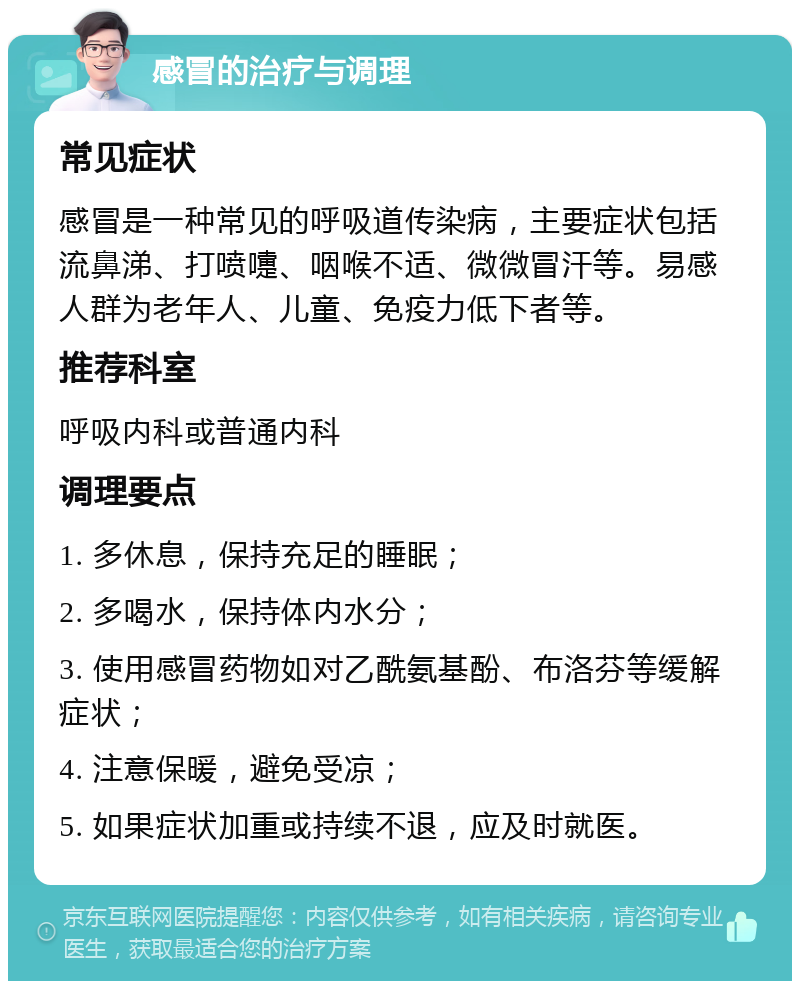 感冒的治疗与调理 常见症状 感冒是一种常见的呼吸道传染病，主要症状包括流鼻涕、打喷嚏、咽喉不适、微微冒汗等。易感人群为老年人、儿童、免疫力低下者等。 推荐科室 呼吸内科或普通内科 调理要点 1. 多休息，保持充足的睡眠； 2. 多喝水，保持体内水分； 3. 使用感冒药物如对乙酰氨基酚、布洛芬等缓解症状； 4. 注意保暖，避免受凉； 5. 如果症状加重或持续不退，应及时就医。