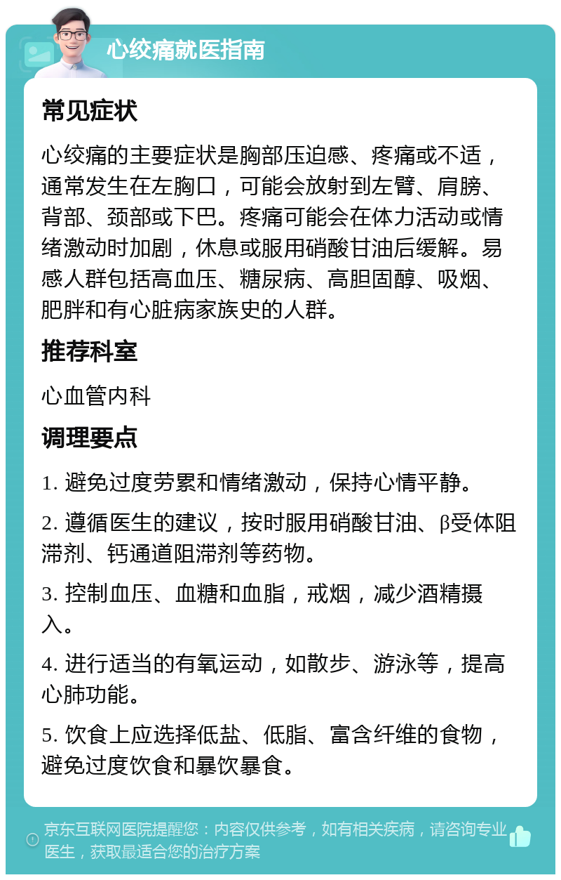 心绞痛就医指南 常见症状 心绞痛的主要症状是胸部压迫感、疼痛或不适，通常发生在左胸口，可能会放射到左臂、肩膀、背部、颈部或下巴。疼痛可能会在体力活动或情绪激动时加剧，休息或服用硝酸甘油后缓解。易感人群包括高血压、糖尿病、高胆固醇、吸烟、肥胖和有心脏病家族史的人群。 推荐科室 心血管内科 调理要点 1. 避免过度劳累和情绪激动，保持心情平静。 2. 遵循医生的建议，按时服用硝酸甘油、β受体阻滞剂、钙通道阻滞剂等药物。 3. 控制血压、血糖和血脂，戒烟，减少酒精摄入。 4. 进行适当的有氧运动，如散步、游泳等，提高心肺功能。 5. 饮食上应选择低盐、低脂、富含纤维的食物，避免过度饮食和暴饮暴食。