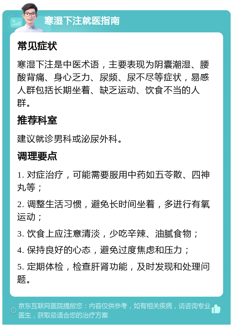 寒湿下注就医指南 常见症状 寒湿下注是中医术语，主要表现为阴囊潮湿、腰酸背痛、身心乏力、尿频、尿不尽等症状，易感人群包括长期坐着、缺乏运动、饮食不当的人群。 推荐科室 建议就诊男科或泌尿外科。 调理要点 1. 对症治疗，可能需要服用中药如五苓散、四神丸等； 2. 调整生活习惯，避免长时间坐着，多进行有氧运动； 3. 饮食上应注意清淡，少吃辛辣、油腻食物； 4. 保持良好的心态，避免过度焦虑和压力； 5. 定期体检，检查肝肾功能，及时发现和处理问题。