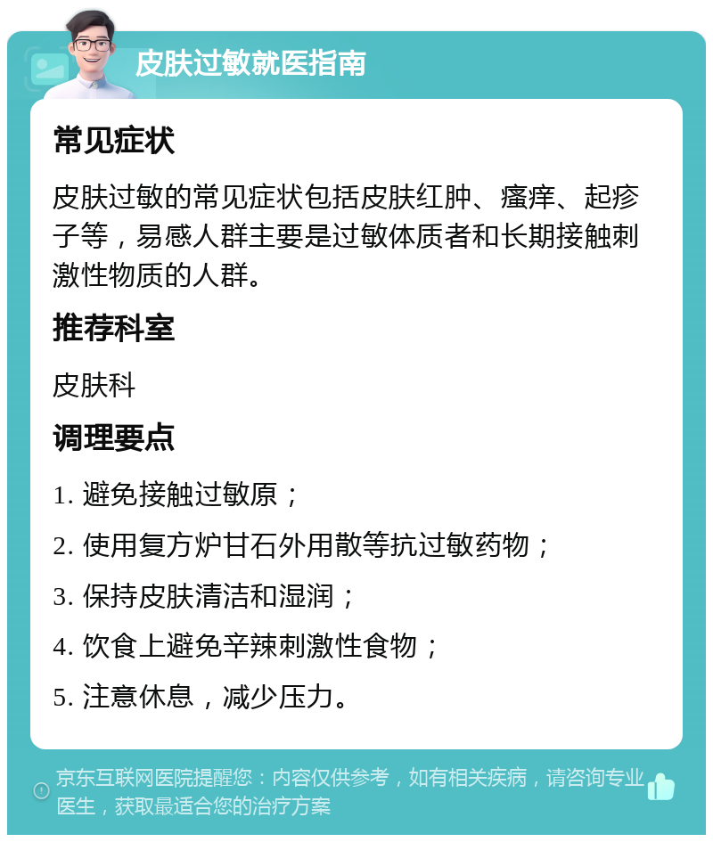 皮肤过敏就医指南 常见症状 皮肤过敏的常见症状包括皮肤红肿、瘙痒、起疹子等，易感人群主要是过敏体质者和长期接触刺激性物质的人群。 推荐科室 皮肤科 调理要点 1. 避免接触过敏原； 2. 使用复方炉甘石外用散等抗过敏药物； 3. 保持皮肤清洁和湿润； 4. 饮食上避免辛辣刺激性食物； 5. 注意休息，减少压力。