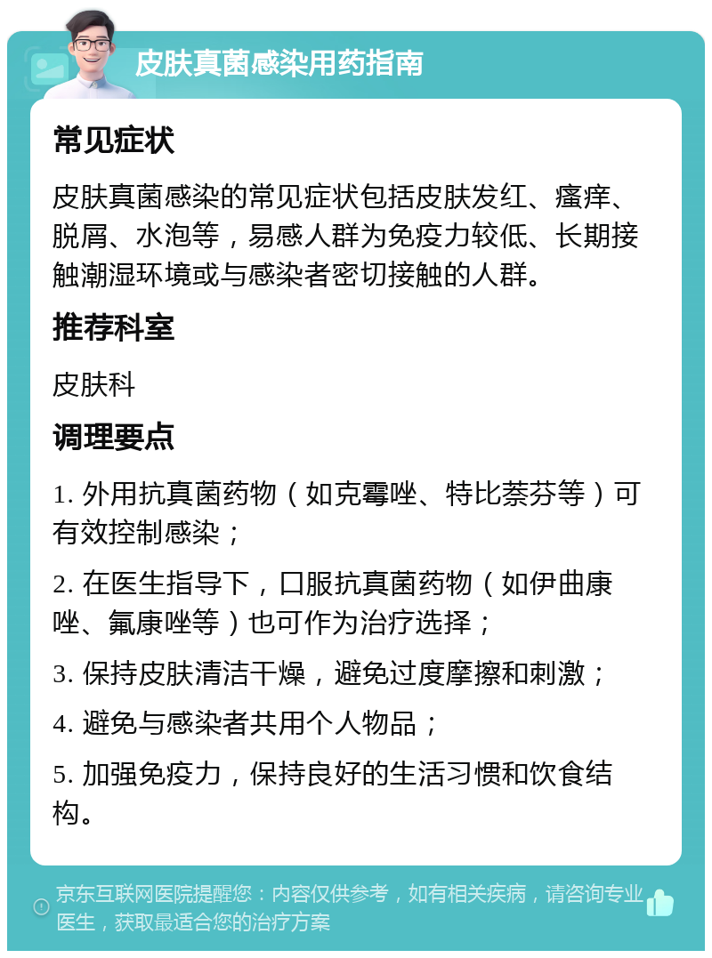 皮肤真菌感染用药指南 常见症状 皮肤真菌感染的常见症状包括皮肤发红、瘙痒、脱屑、水泡等，易感人群为免疫力较低、长期接触潮湿环境或与感染者密切接触的人群。 推荐科室 皮肤科 调理要点 1. 外用抗真菌药物（如克霉唑、特比萘芬等）可有效控制感染； 2. 在医生指导下，口服抗真菌药物（如伊曲康唑、氟康唑等）也可作为治疗选择； 3. 保持皮肤清洁干燥，避免过度摩擦和刺激； 4. 避免与感染者共用个人物品； 5. 加强免疫力，保持良好的生活习惯和饮食结构。