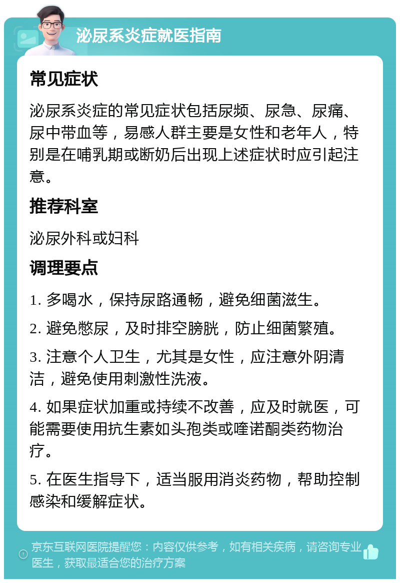 泌尿系炎症就医指南 常见症状 泌尿系炎症的常见症状包括尿频、尿急、尿痛、尿中带血等，易感人群主要是女性和老年人，特别是在哺乳期或断奶后出现上述症状时应引起注意。 推荐科室 泌尿外科或妇科 调理要点 1. 多喝水，保持尿路通畅，避免细菌滋生。 2. 避免憋尿，及时排空膀胱，防止细菌繁殖。 3. 注意个人卫生，尤其是女性，应注意外阴清洁，避免使用刺激性洗液。 4. 如果症状加重或持续不改善，应及时就医，可能需要使用抗生素如头孢类或喹诺酮类药物治疗。 5. 在医生指导下，适当服用消炎药物，帮助控制感染和缓解症状。