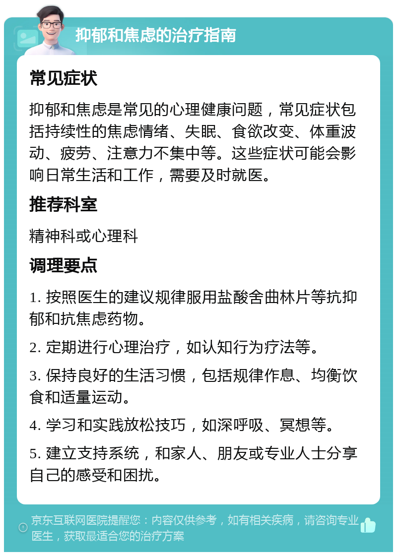 抑郁和焦虑的治疗指南 常见症状 抑郁和焦虑是常见的心理健康问题，常见症状包括持续性的焦虑情绪、失眠、食欲改变、体重波动、疲劳、注意力不集中等。这些症状可能会影响日常生活和工作，需要及时就医。 推荐科室 精神科或心理科 调理要点 1. 按照医生的建议规律服用盐酸舍曲林片等抗抑郁和抗焦虑药物。 2. 定期进行心理治疗，如认知行为疗法等。 3. 保持良好的生活习惯，包括规律作息、均衡饮食和适量运动。 4. 学习和实践放松技巧，如深呼吸、冥想等。 5. 建立支持系统，和家人、朋友或专业人士分享自己的感受和困扰。