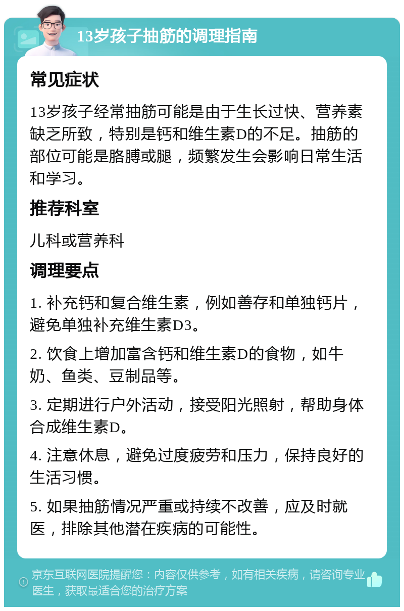 13岁孩子抽筋的调理指南 常见症状 13岁孩子经常抽筋可能是由于生长过快、营养素缺乏所致，特别是钙和维生素D的不足。抽筋的部位可能是胳膊或腿，频繁发生会影响日常生活和学习。 推荐科室 儿科或营养科 调理要点 1. 补充钙和复合维生素，例如善存和单独钙片，避免单独补充维生素D3。 2. 饮食上增加富含钙和维生素D的食物，如牛奶、鱼类、豆制品等。 3. 定期进行户外活动，接受阳光照射，帮助身体合成维生素D。 4. 注意休息，避免过度疲劳和压力，保持良好的生活习惯。 5. 如果抽筋情况严重或持续不改善，应及时就医，排除其他潜在疾病的可能性。