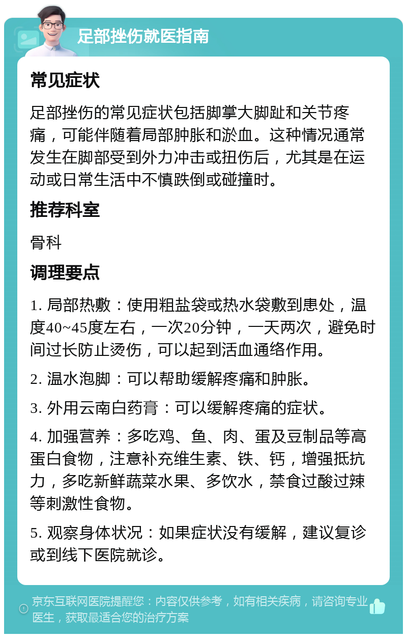 足部挫伤就医指南 常见症状 足部挫伤的常见症状包括脚掌大脚趾和关节疼痛，可能伴随着局部肿胀和淤血。这种情况通常发生在脚部受到外力冲击或扭伤后，尤其是在运动或日常生活中不慎跌倒或碰撞时。 推荐科室 骨科 调理要点 1. 局部热敷：使用粗盐袋或热水袋敷到患处，温度40~45度左右，一次20分钟，一天两次，避免时间过长防止烫伤，可以起到活血通络作用。 2. 温水泡脚：可以帮助缓解疼痛和肿胀。 3. 外用云南白药膏：可以缓解疼痛的症状。 4. 加强营养：多吃鸡、鱼、肉、蛋及豆制品等高蛋白食物，注意补充维生素、铁、钙，增强抵抗力，多吃新鲜蔬菜水果、多饮水，禁食过酸过辣等刺激性食物。 5. 观察身体状况：如果症状没有缓解，建议复诊或到线下医院就诊。