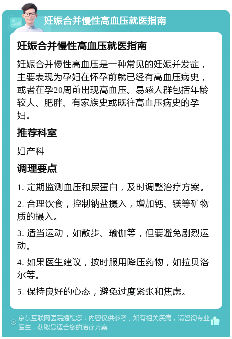 妊娠合并慢性高血压就医指南 妊娠合并慢性高血压就医指南 妊娠合并慢性高血压是一种常见的妊娠并发症，主要表现为孕妇在怀孕前就已经有高血压病史，或者在孕20周前出现高血压。易感人群包括年龄较大、肥胖、有家族史或既往高血压病史的孕妇。 推荐科室 妇产科 调理要点 1. 定期监测血压和尿蛋白，及时调整治疗方案。 2. 合理饮食，控制钠盐摄入，增加钙、镁等矿物质的摄入。 3. 适当运动，如散步、瑜伽等，但要避免剧烈运动。 4. 如果医生建议，按时服用降压药物，如拉贝洛尔等。 5. 保持良好的心态，避免过度紧张和焦虑。