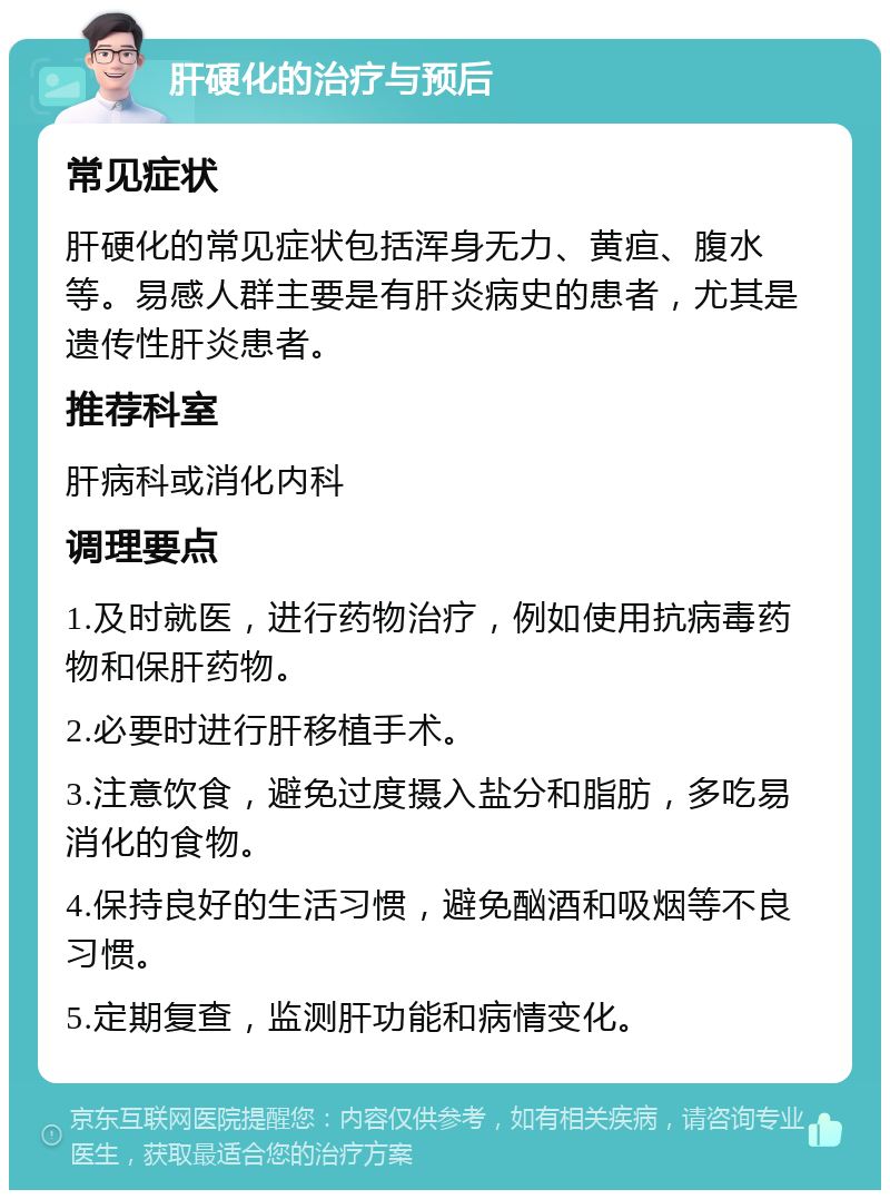 肝硬化的治疗与预后 常见症状 肝硬化的常见症状包括浑身无力、黄疸、腹水等。易感人群主要是有肝炎病史的患者，尤其是遗传性肝炎患者。 推荐科室 肝病科或消化内科 调理要点 1.及时就医，进行药物治疗，例如使用抗病毒药物和保肝药物。 2.必要时进行肝移植手术。 3.注意饮食，避免过度摄入盐分和脂肪，多吃易消化的食物。 4.保持良好的生活习惯，避免酗酒和吸烟等不良习惯。 5.定期复查，监测肝功能和病情变化。