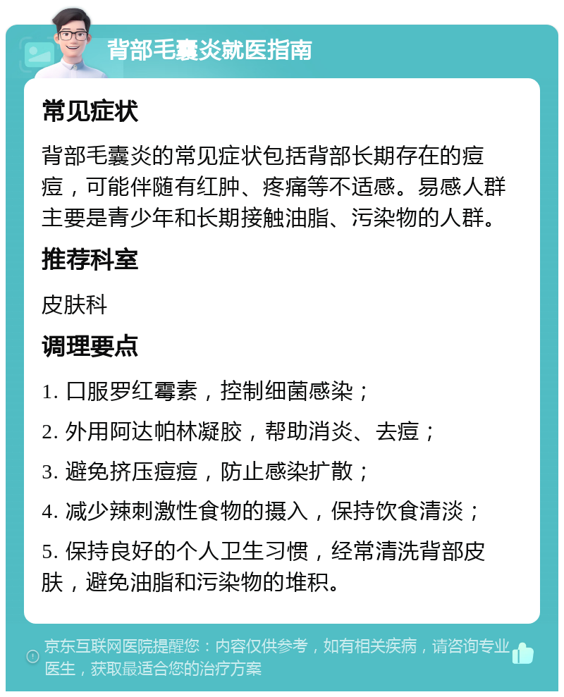 背部毛囊炎就医指南 常见症状 背部毛囊炎的常见症状包括背部长期存在的痘痘，可能伴随有红肿、疼痛等不适感。易感人群主要是青少年和长期接触油脂、污染物的人群。 推荐科室 皮肤科 调理要点 1. 口服罗红霉素，控制细菌感染； 2. 外用阿达帕林凝胶，帮助消炎、去痘； 3. 避免挤压痘痘，防止感染扩散； 4. 减少辣刺激性食物的摄入，保持饮食清淡； 5. 保持良好的个人卫生习惯，经常清洗背部皮肤，避免油脂和污染物的堆积。