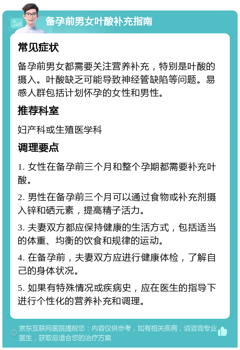 备孕前男女叶酸补充指南 常见症状 备孕前男女都需要关注营养补充，特别是叶酸的摄入。叶酸缺乏可能导致神经管缺陷等问题。易感人群包括计划怀孕的女性和男性。 推荐科室 妇产科或生殖医学科 调理要点 1. 女性在备孕前三个月和整个孕期都需要补充叶酸。 2. 男性在备孕前三个月可以通过食物或补充剂摄入锌和硒元素，提高精子活力。 3. 夫妻双方都应保持健康的生活方式，包括适当的体重、均衡的饮食和规律的运动。 4. 在备孕前，夫妻双方应进行健康体检，了解自己的身体状况。 5. 如果有特殊情况或疾病史，应在医生的指导下进行个性化的营养补充和调理。