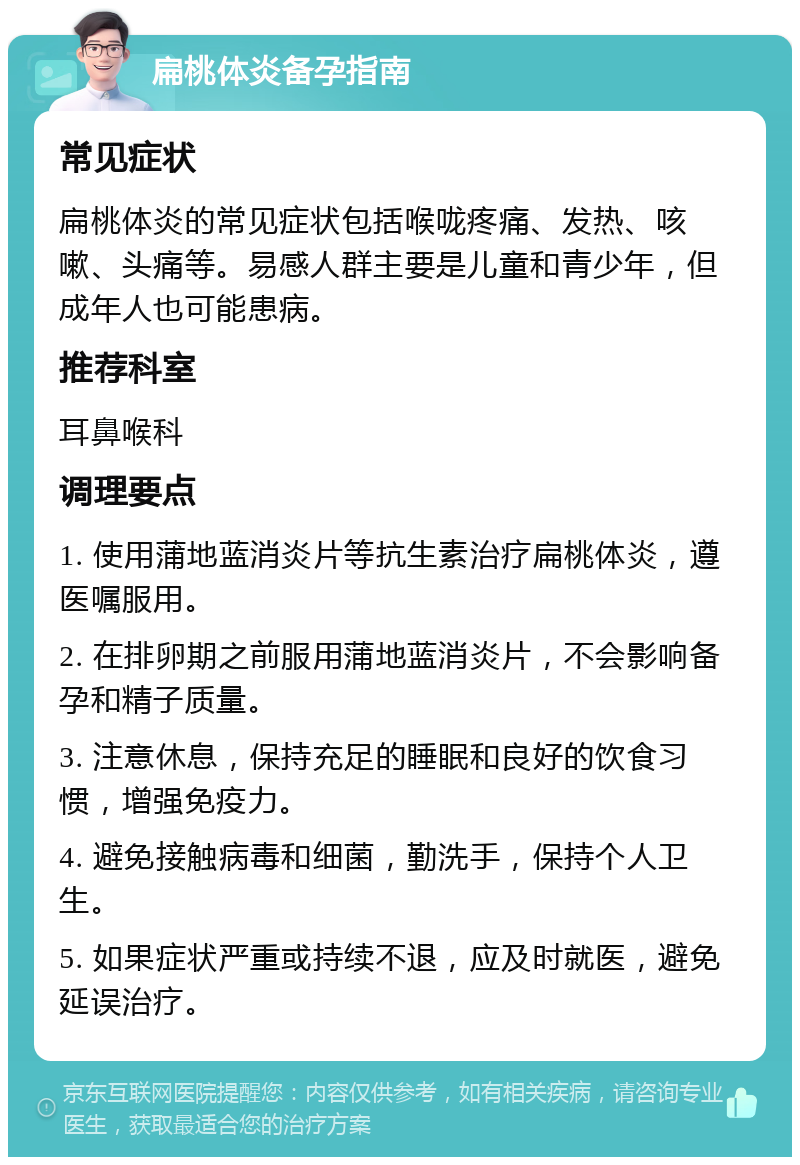 扁桃体炎备孕指南 常见症状 扁桃体炎的常见症状包括喉咙疼痛、发热、咳嗽、头痛等。易感人群主要是儿童和青少年，但成年人也可能患病。 推荐科室 耳鼻喉科 调理要点 1. 使用蒲地蓝消炎片等抗生素治疗扁桃体炎，遵医嘱服用。 2. 在排卵期之前服用蒲地蓝消炎片，不会影响备孕和精子质量。 3. 注意休息，保持充足的睡眠和良好的饮食习惯，增强免疫力。 4. 避免接触病毒和细菌，勤洗手，保持个人卫生。 5. 如果症状严重或持续不退，应及时就医，避免延误治疗。