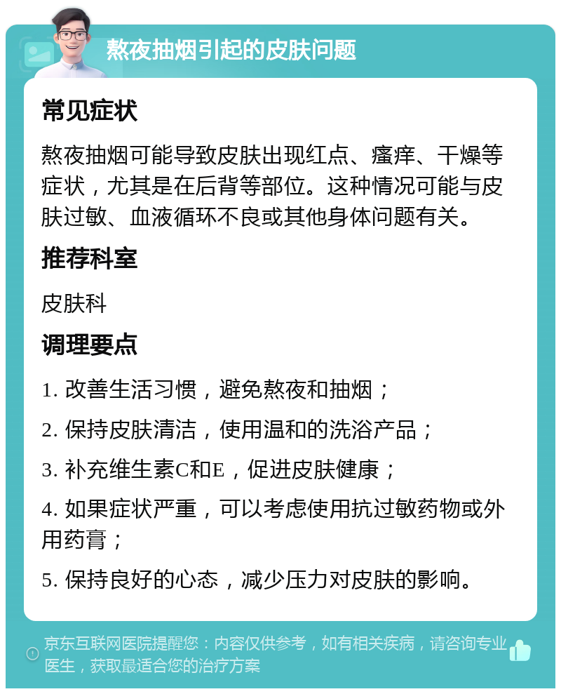 熬夜抽烟引起的皮肤问题 常见症状 熬夜抽烟可能导致皮肤出现红点、瘙痒、干燥等症状，尤其是在后背等部位。这种情况可能与皮肤过敏、血液循环不良或其他身体问题有关。 推荐科室 皮肤科 调理要点 1. 改善生活习惯，避免熬夜和抽烟； 2. 保持皮肤清洁，使用温和的洗浴产品； 3. 补充维生素C和E，促进皮肤健康； 4. 如果症状严重，可以考虑使用抗过敏药物或外用药膏； 5. 保持良好的心态，减少压力对皮肤的影响。