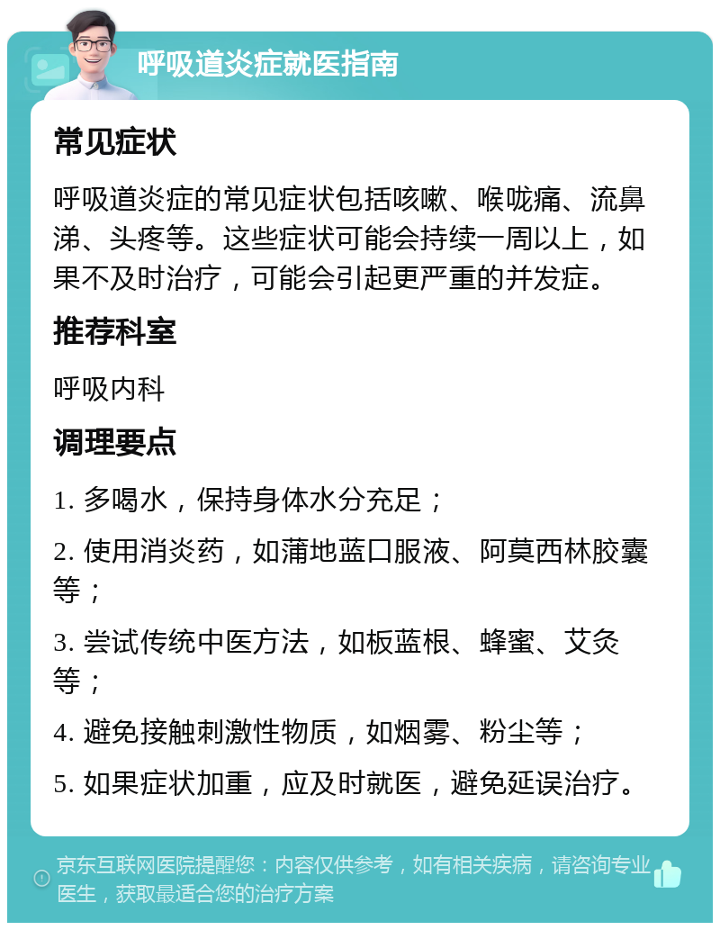 呼吸道炎症就医指南 常见症状 呼吸道炎症的常见症状包括咳嗽、喉咙痛、流鼻涕、头疼等。这些症状可能会持续一周以上，如果不及时治疗，可能会引起更严重的并发症。 推荐科室 呼吸内科 调理要点 1. 多喝水，保持身体水分充足； 2. 使用消炎药，如蒲地蓝口服液、阿莫西林胶囊等； 3. 尝试传统中医方法，如板蓝根、蜂蜜、艾灸等； 4. 避免接触刺激性物质，如烟雾、粉尘等； 5. 如果症状加重，应及时就医，避免延误治疗。