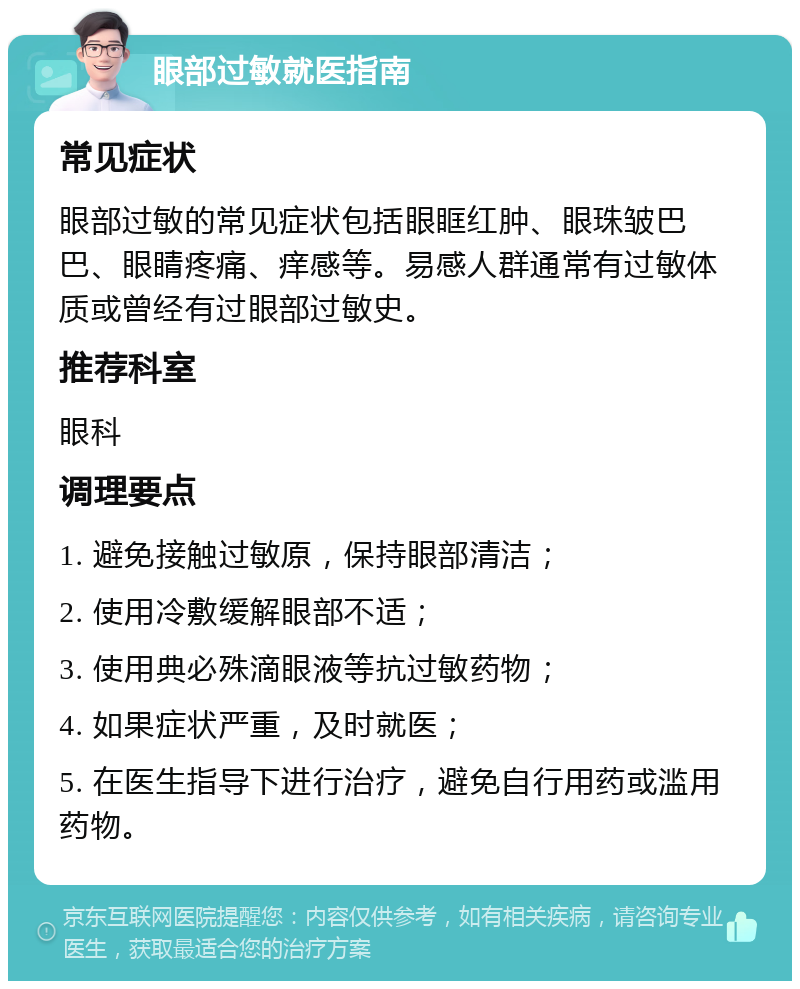 眼部过敏就医指南 常见症状 眼部过敏的常见症状包括眼眶红肿、眼珠皱巴巴、眼睛疼痛、痒感等。易感人群通常有过敏体质或曾经有过眼部过敏史。 推荐科室 眼科 调理要点 1. 避免接触过敏原，保持眼部清洁； 2. 使用冷敷缓解眼部不适； 3. 使用典必殊滴眼液等抗过敏药物； 4. 如果症状严重，及时就医； 5. 在医生指导下进行治疗，避免自行用药或滥用药物。