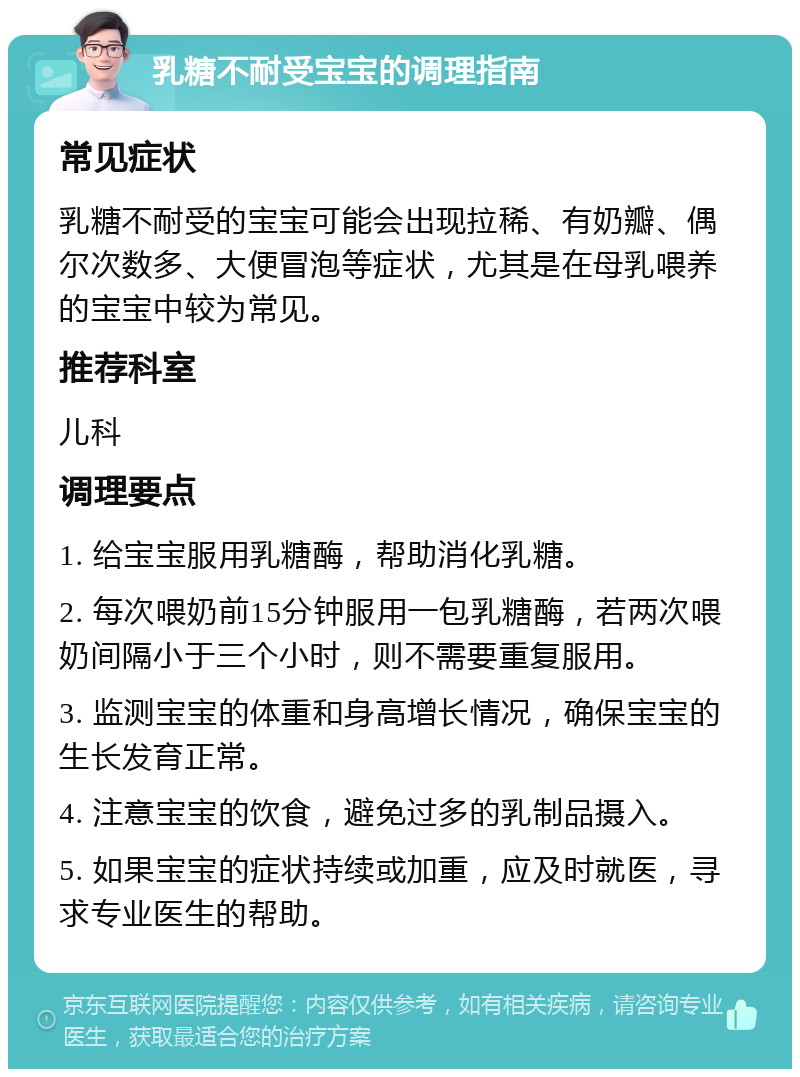 乳糖不耐受宝宝的调理指南 常见症状 乳糖不耐受的宝宝可能会出现拉稀、有奶瓣、偶尔次数多、大便冒泡等症状，尤其是在母乳喂养的宝宝中较为常见。 推荐科室 儿科 调理要点 1. 给宝宝服用乳糖酶，帮助消化乳糖。 2. 每次喂奶前15分钟服用一包乳糖酶，若两次喂奶间隔小于三个小时，则不需要重复服用。 3. 监测宝宝的体重和身高增长情况，确保宝宝的生长发育正常。 4. 注意宝宝的饮食，避免过多的乳制品摄入。 5. 如果宝宝的症状持续或加重，应及时就医，寻求专业医生的帮助。