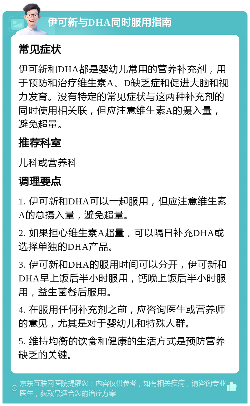 伊可新与DHA同时服用指南 常见症状 伊可新和DHA都是婴幼儿常用的营养补充剂，用于预防和治疗维生素A、D缺乏症和促进大脑和视力发育。没有特定的常见症状与这两种补充剂的同时使用相关联，但应注意维生素A的摄入量，避免超量。 推荐科室 儿科或营养科 调理要点 1. 伊可新和DHA可以一起服用，但应注意维生素A的总摄入量，避免超量。 2. 如果担心维生素A超量，可以隔日补充DHA或选择单独的DHA产品。 3. 伊可新和DHA的服用时间可以分开，伊可新和DHA早上饭后半小时服用，钙晚上饭后半小时服用，益生菌餐后服用。 4. 在服用任何补充剂之前，应咨询医生或营养师的意见，尤其是对于婴幼儿和特殊人群。 5. 维持均衡的饮食和健康的生活方式是预防营养缺乏的关键。