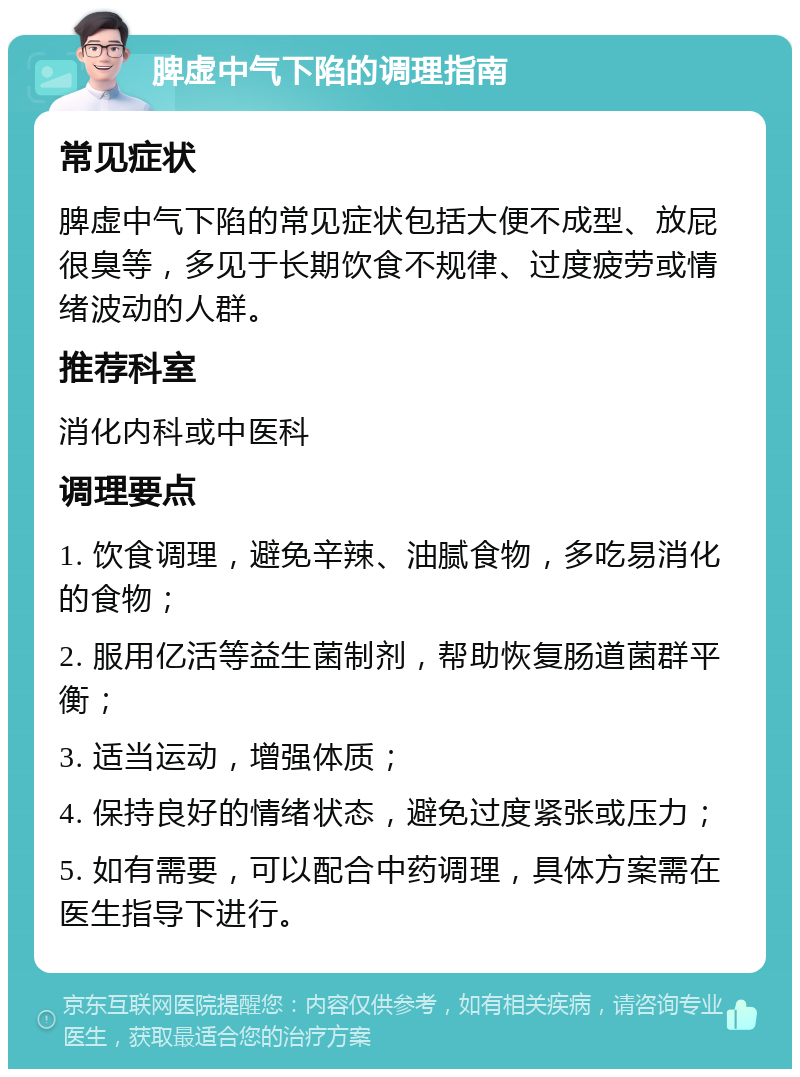 脾虚中气下陷的调理指南 常见症状 脾虚中气下陷的常见症状包括大便不成型、放屁很臭等，多见于长期饮食不规律、过度疲劳或情绪波动的人群。 推荐科室 消化内科或中医科 调理要点 1. 饮食调理，避免辛辣、油腻食物，多吃易消化的食物； 2. 服用亿活等益生菌制剂，帮助恢复肠道菌群平衡； 3. 适当运动，增强体质； 4. 保持良好的情绪状态，避免过度紧张或压力； 5. 如有需要，可以配合中药调理，具体方案需在医生指导下进行。