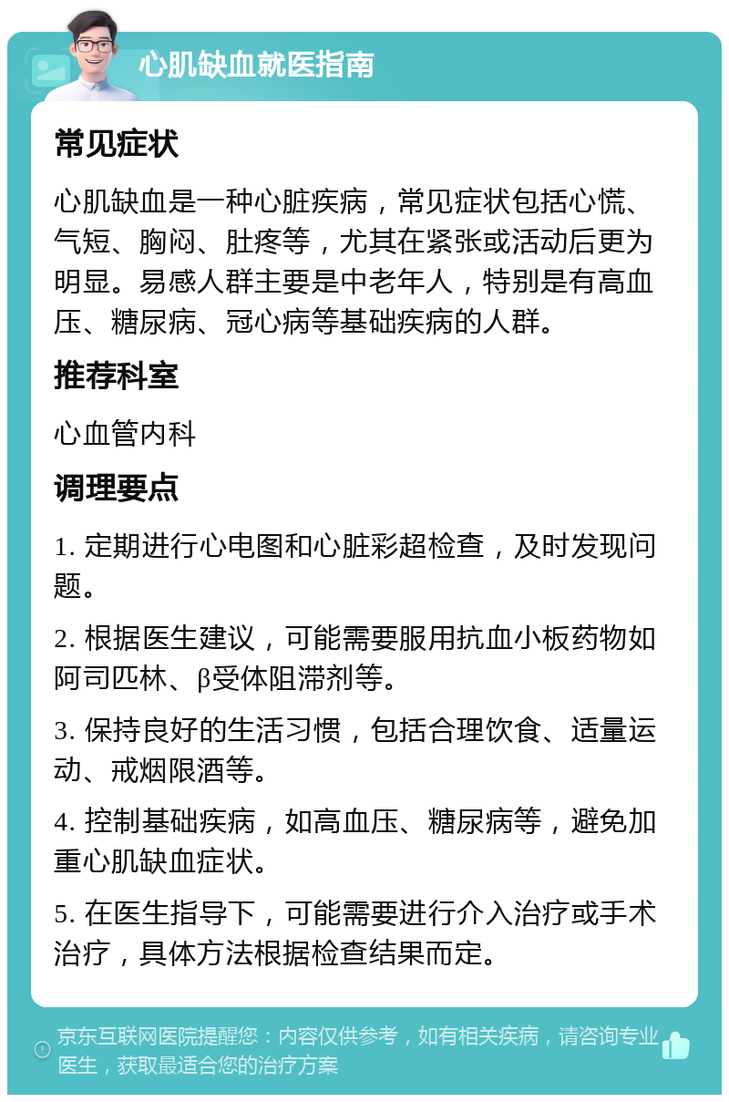 心肌缺血就医指南 常见症状 心肌缺血是一种心脏疾病，常见症状包括心慌、气短、胸闷、肚疼等，尤其在紧张或活动后更为明显。易感人群主要是中老年人，特别是有高血压、糖尿病、冠心病等基础疾病的人群。 推荐科室 心血管内科 调理要点 1. 定期进行心电图和心脏彩超检查，及时发现问题。 2. 根据医生建议，可能需要服用抗血小板药物如阿司匹林、β受体阻滞剂等。 3. 保持良好的生活习惯，包括合理饮食、适量运动、戒烟限酒等。 4. 控制基础疾病，如高血压、糖尿病等，避免加重心肌缺血症状。 5. 在医生指导下，可能需要进行介入治疗或手术治疗，具体方法根据检查结果而定。