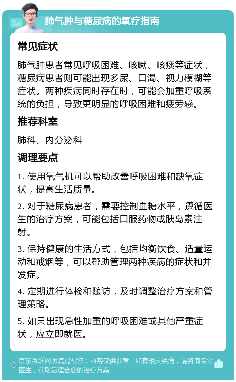 肺气肿与糖尿病的氧疗指南 常见症状 肺气肿患者常见呼吸困难、咳嗽、咳痰等症状，糖尿病患者则可能出现多尿、口渴、视力模糊等症状。两种疾病同时存在时，可能会加重呼吸系统的负担，导致更明显的呼吸困难和疲劳感。 推荐科室 肺科、内分泌科 调理要点 1. 使用氧气机可以帮助改善呼吸困难和缺氧症状，提高生活质量。 2. 对于糖尿病患者，需要控制血糖水平，遵循医生的治疗方案，可能包括口服药物或胰岛素注射。 3. 保持健康的生活方式，包括均衡饮食、适量运动和戒烟等，可以帮助管理两种疾病的症状和并发症。 4. 定期进行体检和随访，及时调整治疗方案和管理策略。 5. 如果出现急性加重的呼吸困难或其他严重症状，应立即就医。