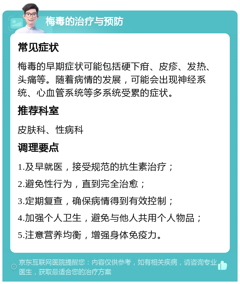 梅毒的治疗与预防 常见症状 梅毒的早期症状可能包括硬下疳、皮疹、发热、头痛等。随着病情的发展，可能会出现神经系统、心血管系统等多系统受累的症状。 推荐科室 皮肤科、性病科 调理要点 1.及早就医，接受规范的抗生素治疗； 2.避免性行为，直到完全治愈； 3.定期复查，确保病情得到有效控制； 4.加强个人卫生，避免与他人共用个人物品； 5.注意营养均衡，增强身体免疫力。