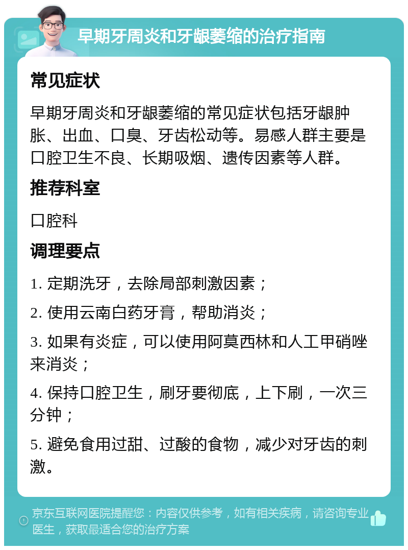 早期牙周炎和牙龈萎缩的治疗指南 常见症状 早期牙周炎和牙龈萎缩的常见症状包括牙龈肿胀、出血、口臭、牙齿松动等。易感人群主要是口腔卫生不良、长期吸烟、遗传因素等人群。 推荐科室 口腔科 调理要点 1. 定期洗牙，去除局部刺激因素； 2. 使用云南白药牙膏，帮助消炎； 3. 如果有炎症，可以使用阿莫西林和人工甲硝唑来消炎； 4. 保持口腔卫生，刷牙要彻底，上下刷，一次三分钟； 5. 避免食用过甜、过酸的食物，减少对牙齿的刺激。