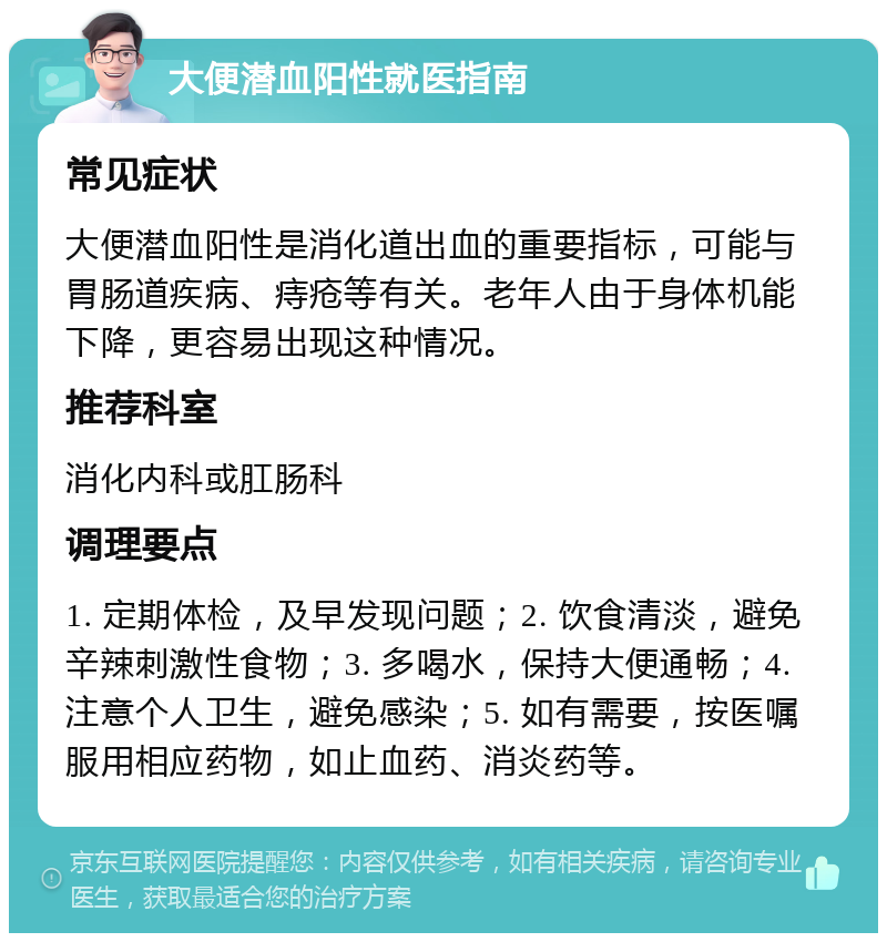 大便潜血阳性就医指南 常见症状 大便潜血阳性是消化道出血的重要指标，可能与胃肠道疾病、痔疮等有关。老年人由于身体机能下降，更容易出现这种情况。 推荐科室 消化内科或肛肠科 调理要点 1. 定期体检，及早发现问题；2. 饮食清淡，避免辛辣刺激性食物；3. 多喝水，保持大便通畅；4. 注意个人卫生，避免感染；5. 如有需要，按医嘱服用相应药物，如止血药、消炎药等。