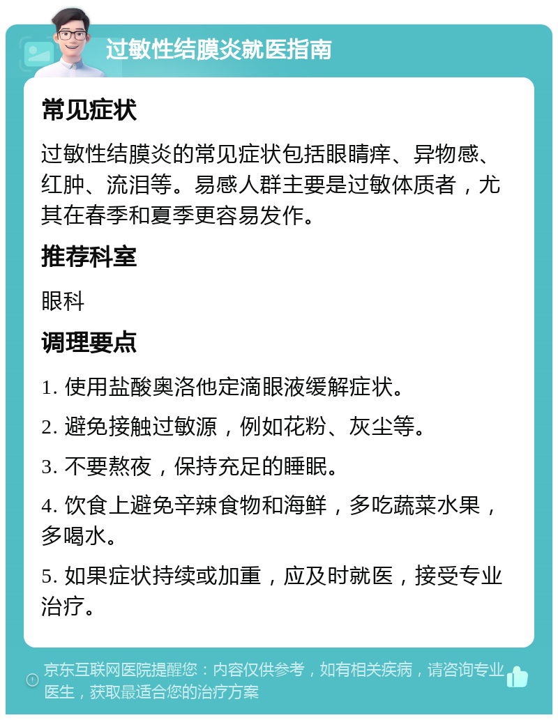 过敏性结膜炎就医指南 常见症状 过敏性结膜炎的常见症状包括眼睛痒、异物感、红肿、流泪等。易感人群主要是过敏体质者，尤其在春季和夏季更容易发作。 推荐科室 眼科 调理要点 1. 使用盐酸奥洛他定滴眼液缓解症状。 2. 避免接触过敏源，例如花粉、灰尘等。 3. 不要熬夜，保持充足的睡眠。 4. 饮食上避免辛辣食物和海鲜，多吃蔬菜水果，多喝水。 5. 如果症状持续或加重，应及时就医，接受专业治疗。