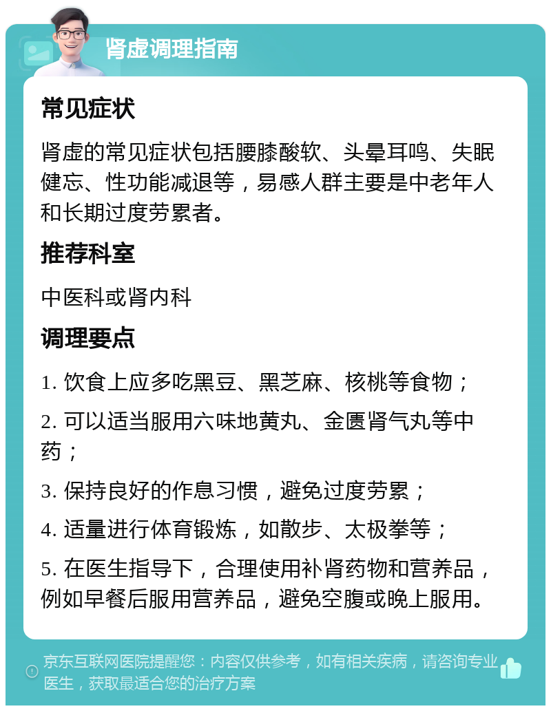 肾虚调理指南 常见症状 肾虚的常见症状包括腰膝酸软、头晕耳鸣、失眠健忘、性功能减退等，易感人群主要是中老年人和长期过度劳累者。 推荐科室 中医科或肾内科 调理要点 1. 饮食上应多吃黑豆、黑芝麻、核桃等食物； 2. 可以适当服用六味地黄丸、金匮肾气丸等中药； 3. 保持良好的作息习惯，避免过度劳累； 4. 适量进行体育锻炼，如散步、太极拳等； 5. 在医生指导下，合理使用补肾药物和营养品，例如早餐后服用营养品，避免空腹或晚上服用。