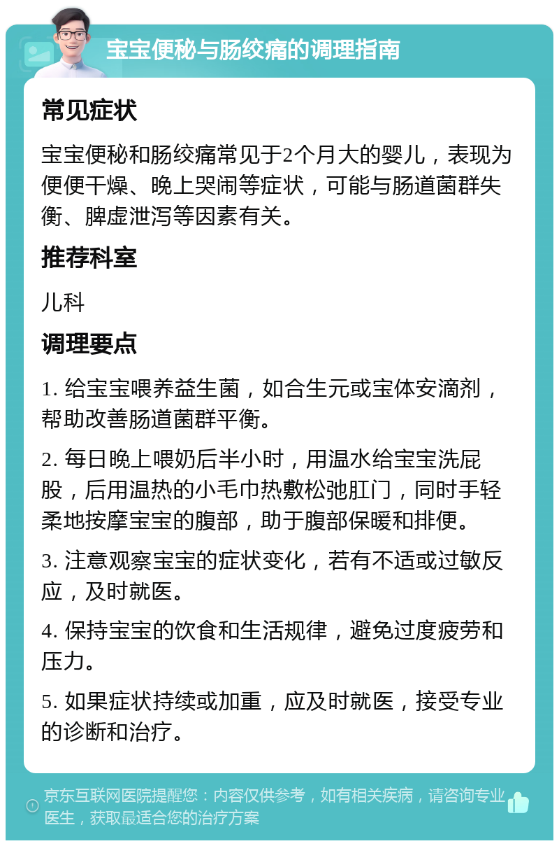 宝宝便秘与肠绞痛的调理指南 常见症状 宝宝便秘和肠绞痛常见于2个月大的婴儿，表现为便便干燥、晚上哭闹等症状，可能与肠道菌群失衡、脾虚泄泻等因素有关。 推荐科室 儿科 调理要点 1. 给宝宝喂养益生菌，如合生元或宝体安滴剂，帮助改善肠道菌群平衡。 2. 每日晚上喂奶后半小时，用温水给宝宝洗屁股，后用温热的小毛巾热敷松弛肛门，同时手轻柔地按摩宝宝的腹部，助于腹部保暖和排便。 3. 注意观察宝宝的症状变化，若有不适或过敏反应，及时就医。 4. 保持宝宝的饮食和生活规律，避免过度疲劳和压力。 5. 如果症状持续或加重，应及时就医，接受专业的诊断和治疗。