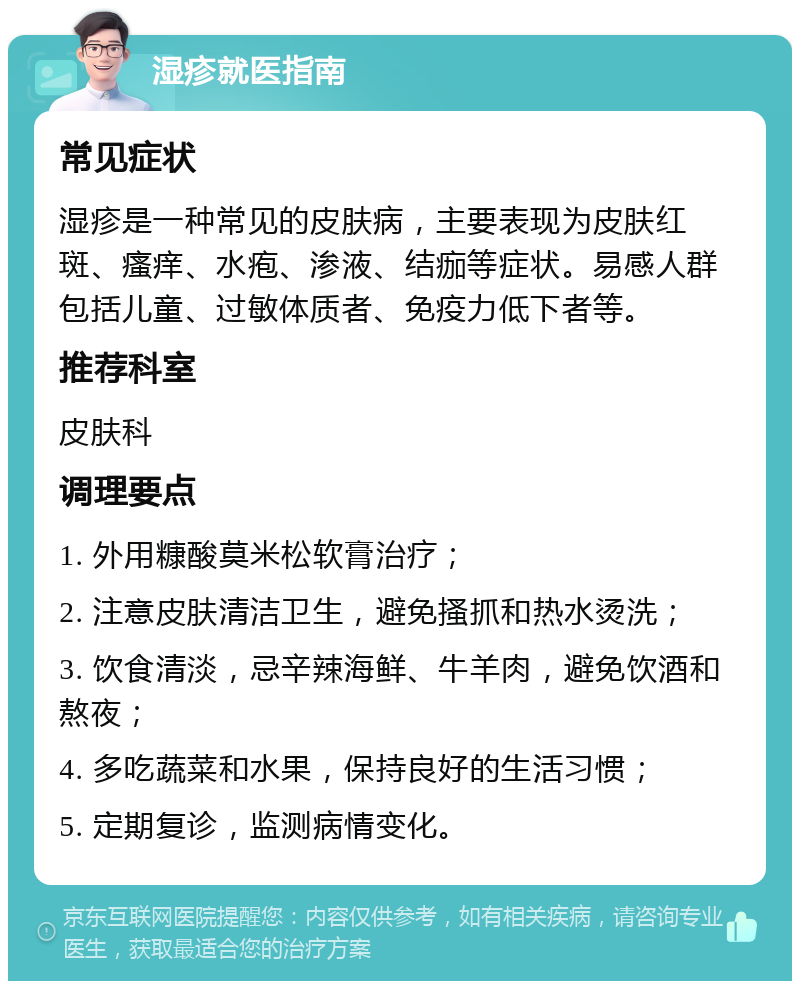 湿疹就医指南 常见症状 湿疹是一种常见的皮肤病，主要表现为皮肤红斑、瘙痒、水疱、渗液、结痂等症状。易感人群包括儿童、过敏体质者、免疫力低下者等。 推荐科室 皮肤科 调理要点 1. 外用糠酸莫米松软膏治疗； 2. 注意皮肤清洁卫生，避免搔抓和热水烫洗； 3. 饮食清淡，忌辛辣海鲜、牛羊肉，避免饮酒和熬夜； 4. 多吃蔬菜和水果，保持良好的生活习惯； 5. 定期复诊，监测病情变化。