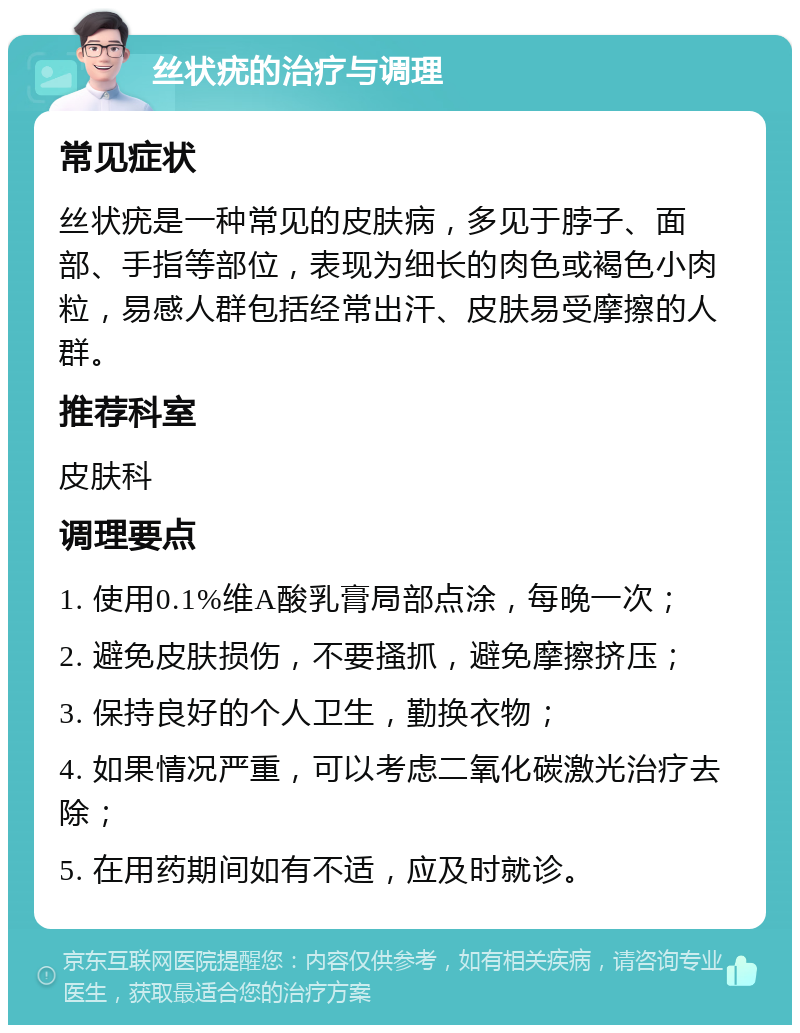 丝状疣的治疗与调理 常见症状 丝状疣是一种常见的皮肤病，多见于脖子、面部、手指等部位，表现为细长的肉色或褐色小肉粒，易感人群包括经常出汗、皮肤易受摩擦的人群。 推荐科室 皮肤科 调理要点 1. 使用0.1%维A酸乳膏局部点涂，每晚一次； 2. 避免皮肤损伤，不要搔抓，避免摩擦挤压； 3. 保持良好的个人卫生，勤换衣物； 4. 如果情况严重，可以考虑二氧化碳激光治疗去除； 5. 在用药期间如有不适，应及时就诊。