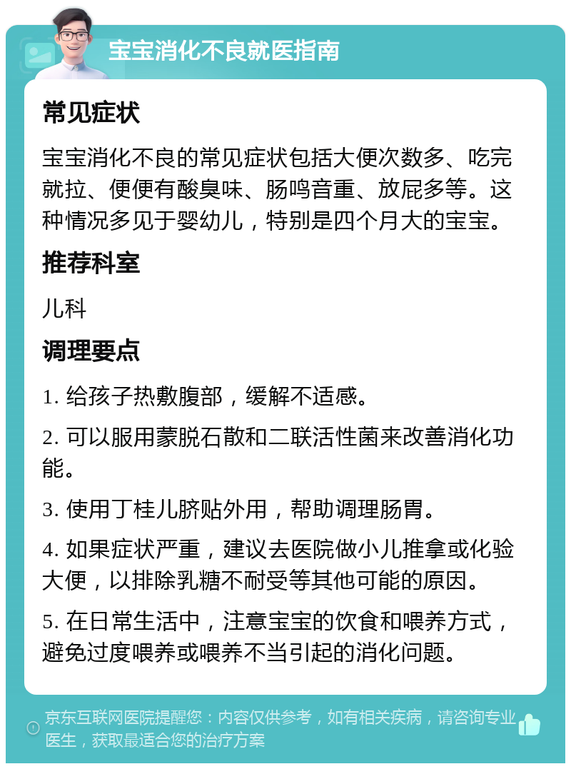 宝宝消化不良就医指南 常见症状 宝宝消化不良的常见症状包括大便次数多、吃完就拉、便便有酸臭味、肠鸣音重、放屁多等。这种情况多见于婴幼儿，特别是四个月大的宝宝。 推荐科室 儿科 调理要点 1. 给孩子热敷腹部，缓解不适感。 2. 可以服用蒙脱石散和二联活性菌来改善消化功能。 3. 使用丁桂儿脐贴外用，帮助调理肠胃。 4. 如果症状严重，建议去医院做小儿推拿或化验大便，以排除乳糖不耐受等其他可能的原因。 5. 在日常生活中，注意宝宝的饮食和喂养方式，避免过度喂养或喂养不当引起的消化问题。