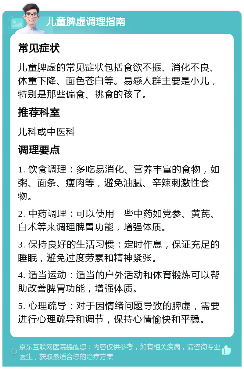 儿童脾虚调理指南 常见症状 儿童脾虚的常见症状包括食欲不振、消化不良、体重下降、面色苍白等。易感人群主要是小儿，特别是那些偏食、挑食的孩子。 推荐科室 儿科或中医科 调理要点 1. 饮食调理：多吃易消化、营养丰富的食物，如粥、面条、瘦肉等，避免油腻、辛辣刺激性食物。 2. 中药调理：可以使用一些中药如党参、黄芪、白术等来调理脾胃功能，增强体质。 3. 保持良好的生活习惯：定时作息，保证充足的睡眠，避免过度劳累和精神紧张。 4. 适当运动：适当的户外活动和体育锻炼可以帮助改善脾胃功能，增强体质。 5. 心理疏导：对于因情绪问题导致的脾虚，需要进行心理疏导和调节，保持心情愉快和平稳。