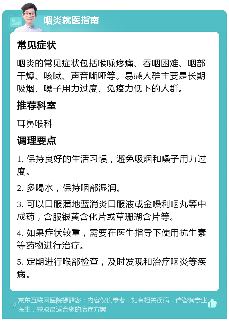 咽炎就医指南 常见症状 咽炎的常见症状包括喉咙疼痛、吞咽困难、咽部干燥、咳嗽、声音嘶哑等。易感人群主要是长期吸烟、嗓子用力过度、免疫力低下的人群。 推荐科室 耳鼻喉科 调理要点 1. 保持良好的生活习惯，避免吸烟和嗓子用力过度。 2. 多喝水，保持咽部湿润。 3. 可以口服蒲地蓝消炎口服液或金嗓利咽丸等中成药，含服银黄含化片或草珊瑚含片等。 4. 如果症状较重，需要在医生指导下使用抗生素等药物进行治疗。 5. 定期进行喉部检查，及时发现和治疗咽炎等疾病。