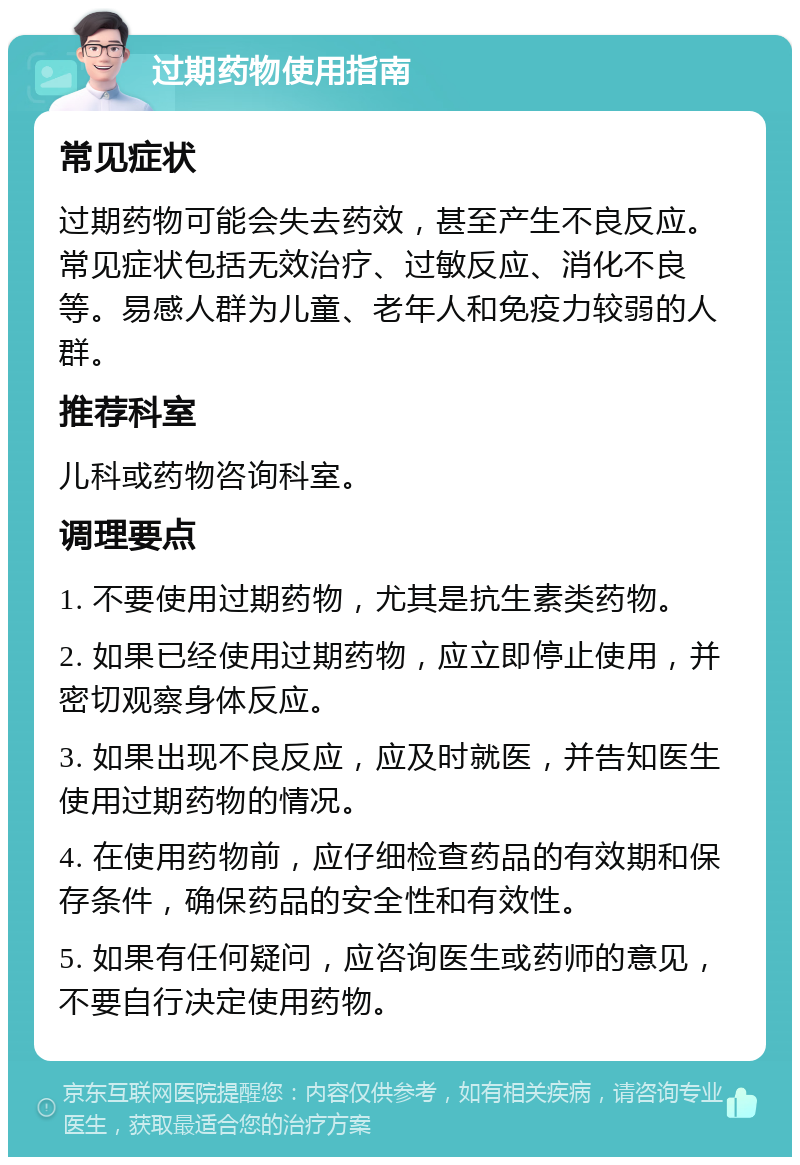 过期药物使用指南 常见症状 过期药物可能会失去药效，甚至产生不良反应。常见症状包括无效治疗、过敏反应、消化不良等。易感人群为儿童、老年人和免疫力较弱的人群。 推荐科室 儿科或药物咨询科室。 调理要点 1. 不要使用过期药物，尤其是抗生素类药物。 2. 如果已经使用过期药物，应立即停止使用，并密切观察身体反应。 3. 如果出现不良反应，应及时就医，并告知医生使用过期药物的情况。 4. 在使用药物前，应仔细检查药品的有效期和保存条件，确保药品的安全性和有效性。 5. 如果有任何疑问，应咨询医生或药师的意见，不要自行决定使用药物。