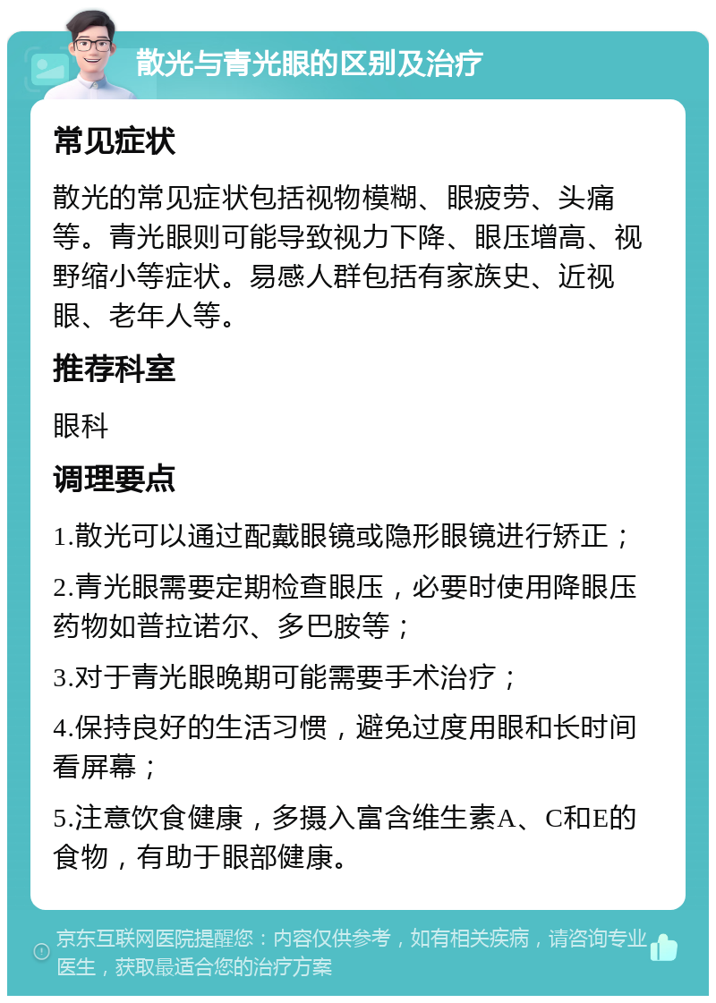 散光与青光眼的区别及治疗 常见症状 散光的常见症状包括视物模糊、眼疲劳、头痛等。青光眼则可能导致视力下降、眼压增高、视野缩小等症状。易感人群包括有家族史、近视眼、老年人等。 推荐科室 眼科 调理要点 1.散光可以通过配戴眼镜或隐形眼镜进行矫正； 2.青光眼需要定期检查眼压，必要时使用降眼压药物如普拉诺尔、多巴胺等； 3.对于青光眼晚期可能需要手术治疗； 4.保持良好的生活习惯，避免过度用眼和长时间看屏幕； 5.注意饮食健康，多摄入富含维生素A、C和E的食物，有助于眼部健康。