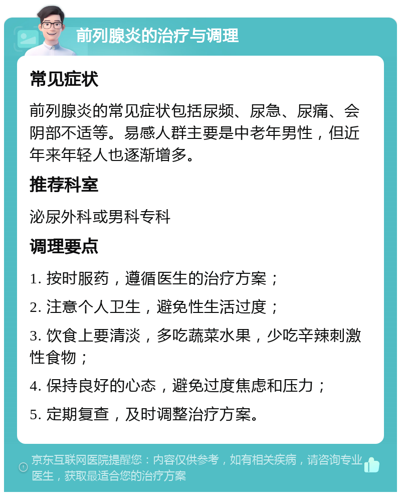 前列腺炎的治疗与调理 常见症状 前列腺炎的常见症状包括尿频、尿急、尿痛、会阴部不适等。易感人群主要是中老年男性，但近年来年轻人也逐渐增多。 推荐科室 泌尿外科或男科专科 调理要点 1. 按时服药，遵循医生的治疗方案； 2. 注意个人卫生，避免性生活过度； 3. 饮食上要清淡，多吃蔬菜水果，少吃辛辣刺激性食物； 4. 保持良好的心态，避免过度焦虑和压力； 5. 定期复查，及时调整治疗方案。