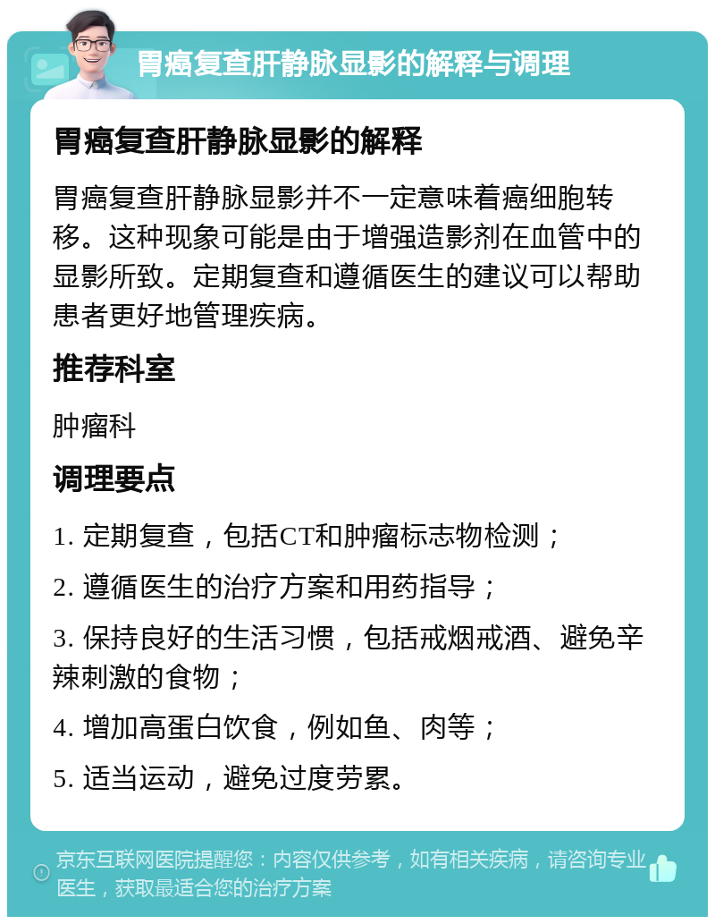 胃癌复查肝静脉显影的解释与调理 胃癌复查肝静脉显影的解释 胃癌复查肝静脉显影并不一定意味着癌细胞转移。这种现象可能是由于增强造影剂在血管中的显影所致。定期复查和遵循医生的建议可以帮助患者更好地管理疾病。 推荐科室 肿瘤科 调理要点 1. 定期复查，包括CT和肿瘤标志物检测； 2. 遵循医生的治疗方案和用药指导； 3. 保持良好的生活习惯，包括戒烟戒酒、避免辛辣刺激的食物； 4. 增加高蛋白饮食，例如鱼、肉等； 5. 适当运动，避免过度劳累。