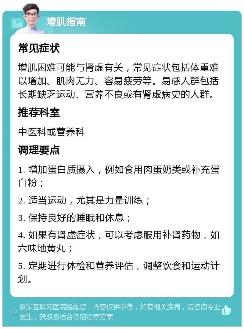 增肌指南 常见症状 增肌困难可能与肾虚有关，常见症状包括体重难以增加、肌肉无力、容易疲劳等。易感人群包括长期缺乏运动、营养不良或有肾虚病史的人群。 推荐科室 中医科或营养科 调理要点 1. 增加蛋白质摄入，例如食用肉蛋奶类或补充蛋白粉； 2. 适当运动，尤其是力量训练； 3. 保持良好的睡眠和休息； 4. 如果有肾虚症状，可以考虑服用补肾药物，如六味地黄丸； 5. 定期进行体检和营养评估，调整饮食和运动计划。