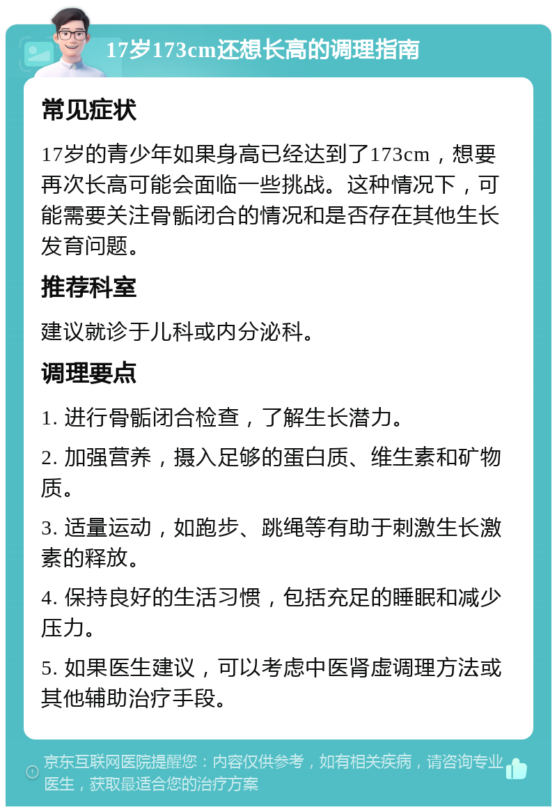 17岁173cm还想长高的调理指南 常见症状 17岁的青少年如果身高已经达到了173cm，想要再次长高可能会面临一些挑战。这种情况下，可能需要关注骨骺闭合的情况和是否存在其他生长发育问题。 推荐科室 建议就诊于儿科或内分泌科。 调理要点 1. 进行骨骺闭合检查，了解生长潜力。 2. 加强营养，摄入足够的蛋白质、维生素和矿物质。 3. 适量运动，如跑步、跳绳等有助于刺激生长激素的释放。 4. 保持良好的生活习惯，包括充足的睡眠和减少压力。 5. 如果医生建议，可以考虑中医肾虚调理方法或其他辅助治疗手段。