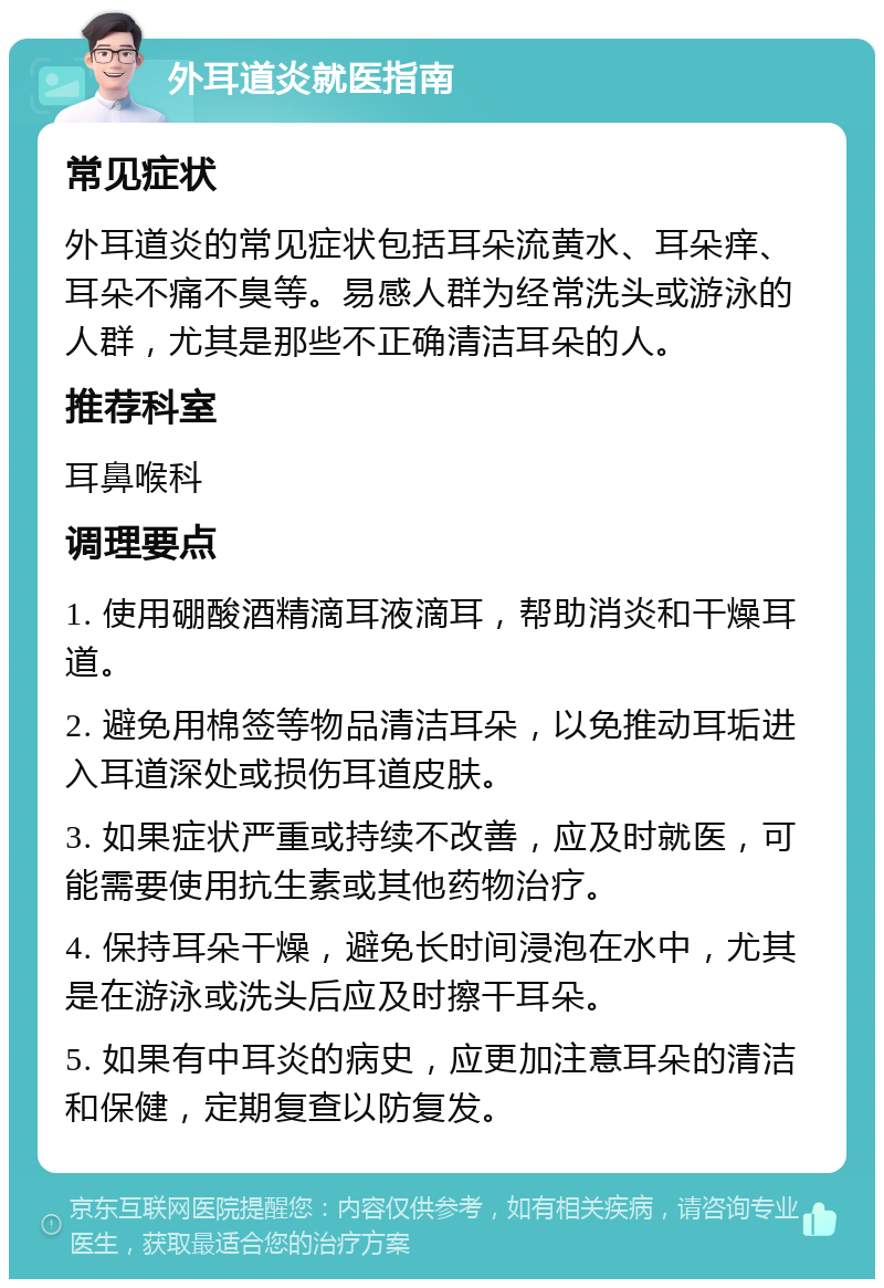 外耳道炎就医指南 常见症状 外耳道炎的常见症状包括耳朵流黄水、耳朵痒、耳朵不痛不臭等。易感人群为经常洗头或游泳的人群，尤其是那些不正确清洁耳朵的人。 推荐科室 耳鼻喉科 调理要点 1. 使用硼酸酒精滴耳液滴耳，帮助消炎和干燥耳道。 2. 避免用棉签等物品清洁耳朵，以免推动耳垢进入耳道深处或损伤耳道皮肤。 3. 如果症状严重或持续不改善，应及时就医，可能需要使用抗生素或其他药物治疗。 4. 保持耳朵干燥，避免长时间浸泡在水中，尤其是在游泳或洗头后应及时擦干耳朵。 5. 如果有中耳炎的病史，应更加注意耳朵的清洁和保健，定期复查以防复发。