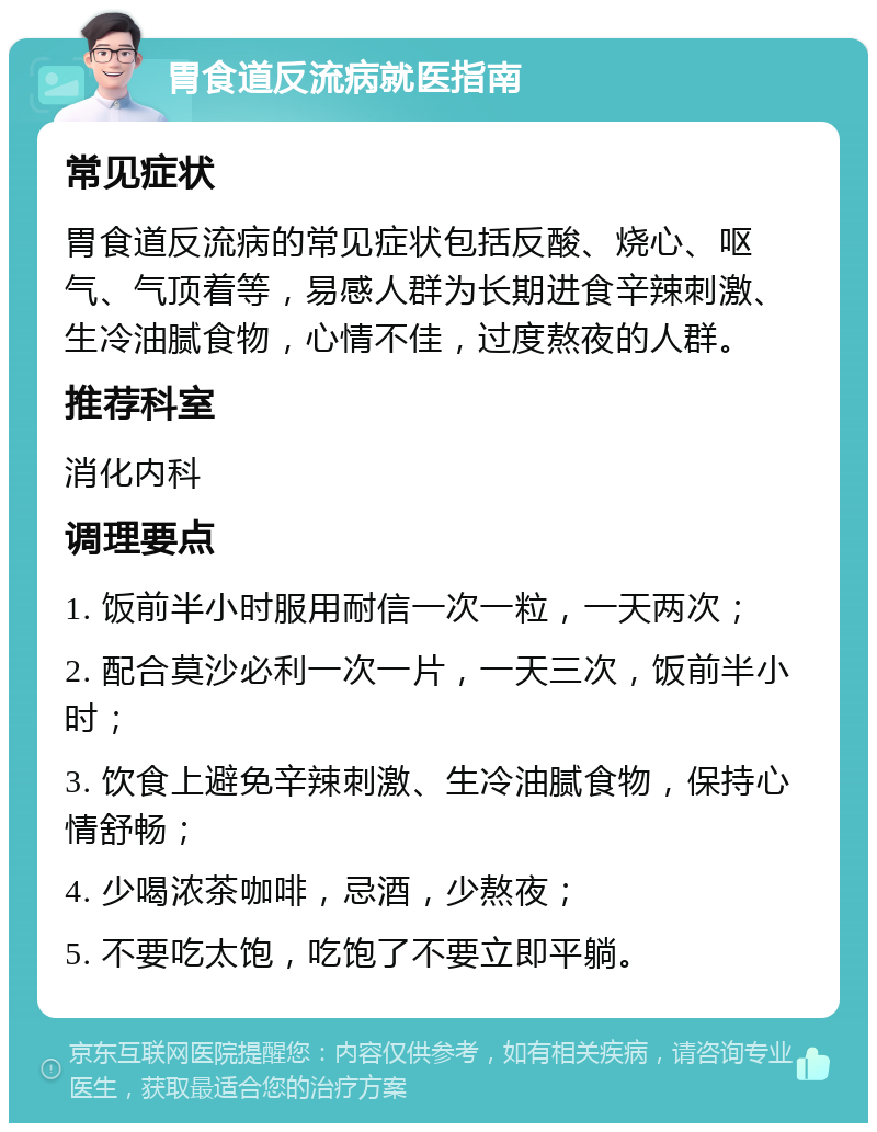 胃食道反流病就医指南 常见症状 胃食道反流病的常见症状包括反酸、烧心、呕气、气顶着等，易感人群为长期进食辛辣刺激、生冷油腻食物，心情不佳，过度熬夜的人群。 推荐科室 消化内科 调理要点 1. 饭前半小时服用耐信一次一粒，一天两次； 2. 配合莫沙必利一次一片，一天三次，饭前半小时； 3. 饮食上避免辛辣刺激、生冷油腻食物，保持心情舒畅； 4. 少喝浓茶咖啡，忌酒，少熬夜； 5. 不要吃太饱，吃饱了不要立即平躺。