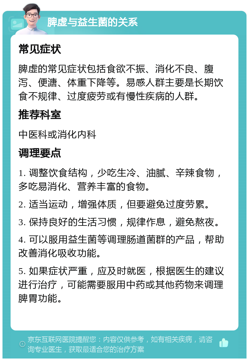 脾虚与益生菌的关系 常见症状 脾虚的常见症状包括食欲不振、消化不良、腹泻、便溏、体重下降等。易感人群主要是长期饮食不规律、过度疲劳或有慢性疾病的人群。 推荐科室 中医科或消化内科 调理要点 1. 调整饮食结构，少吃生冷、油腻、辛辣食物，多吃易消化、营养丰富的食物。 2. 适当运动，增强体质，但要避免过度劳累。 3. 保持良好的生活习惯，规律作息，避免熬夜。 4. 可以服用益生菌等调理肠道菌群的产品，帮助改善消化吸收功能。 5. 如果症状严重，应及时就医，根据医生的建议进行治疗，可能需要服用中药或其他药物来调理脾胃功能。