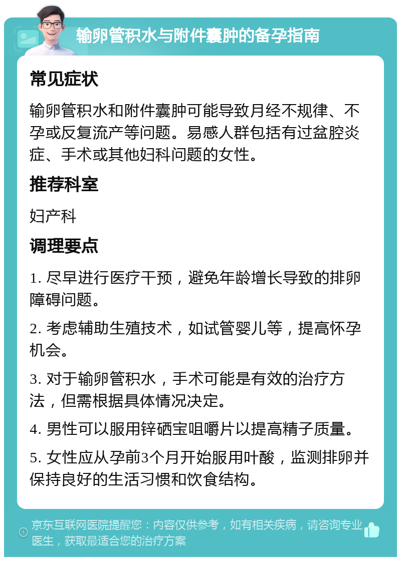 输卵管积水与附件囊肿的备孕指南 常见症状 输卵管积水和附件囊肿可能导致月经不规律、不孕或反复流产等问题。易感人群包括有过盆腔炎症、手术或其他妇科问题的女性。 推荐科室 妇产科 调理要点 1. 尽早进行医疗干预，避免年龄增长导致的排卵障碍问题。 2. 考虑辅助生殖技术，如试管婴儿等，提高怀孕机会。 3. 对于输卵管积水，手术可能是有效的治疗方法，但需根据具体情况决定。 4. 男性可以服用锌硒宝咀嚼片以提高精子质量。 5. 女性应从孕前3个月开始服用叶酸，监测排卵并保持良好的生活习惯和饮食结构。