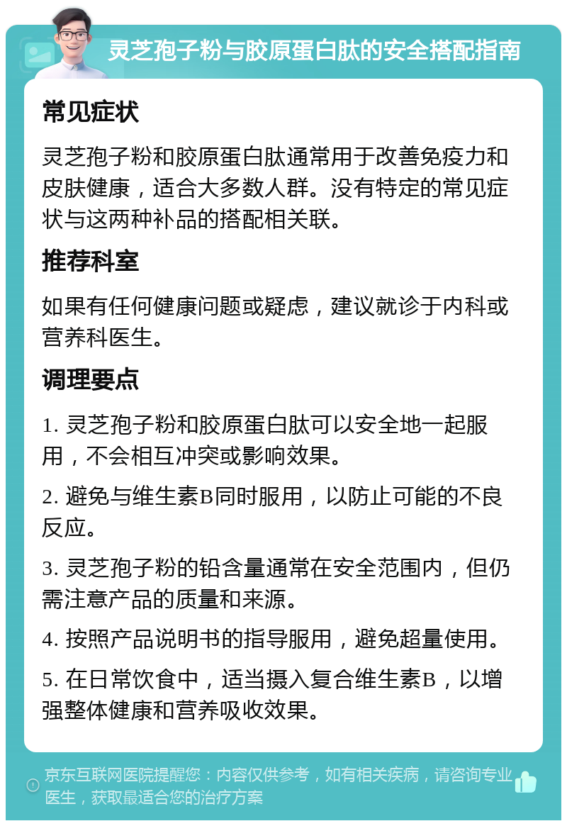 灵芝孢子粉与胶原蛋白肽的安全搭配指南 常见症状 灵芝孢子粉和胶原蛋白肽通常用于改善免疫力和皮肤健康，适合大多数人群。没有特定的常见症状与这两种补品的搭配相关联。 推荐科室 如果有任何健康问题或疑虑，建议就诊于内科或营养科医生。 调理要点 1. 灵芝孢子粉和胶原蛋白肽可以安全地一起服用，不会相互冲突或影响效果。 2. 避免与维生素B同时服用，以防止可能的不良反应。 3. 灵芝孢子粉的铅含量通常在安全范围内，但仍需注意产品的质量和来源。 4. 按照产品说明书的指导服用，避免超量使用。 5. 在日常饮食中，适当摄入复合维生素B，以增强整体健康和营养吸收效果。