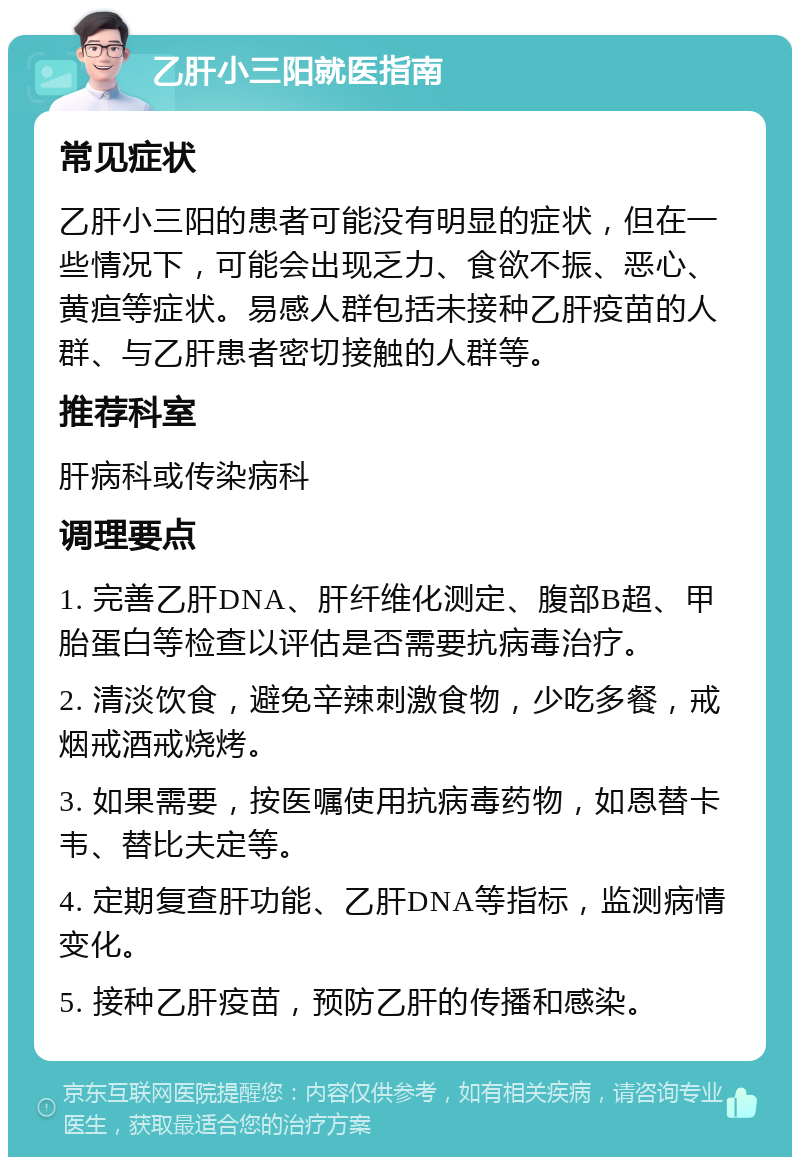 乙肝小三阳就医指南 常见症状 乙肝小三阳的患者可能没有明显的症状，但在一些情况下，可能会出现乏力、食欲不振、恶心、黄疸等症状。易感人群包括未接种乙肝疫苗的人群、与乙肝患者密切接触的人群等。 推荐科室 肝病科或传染病科 调理要点 1. 完善乙肝DNA、肝纤维化测定、腹部B超、甲胎蛋白等检查以评估是否需要抗病毒治疗。 2. 清淡饮食，避免辛辣刺激食物，少吃多餐，戒烟戒酒戒烧烤。 3. 如果需要，按医嘱使用抗病毒药物，如恩替卡韦、替比夫定等。 4. 定期复查肝功能、乙肝DNA等指标，监测病情变化。 5. 接种乙肝疫苗，预防乙肝的传播和感染。