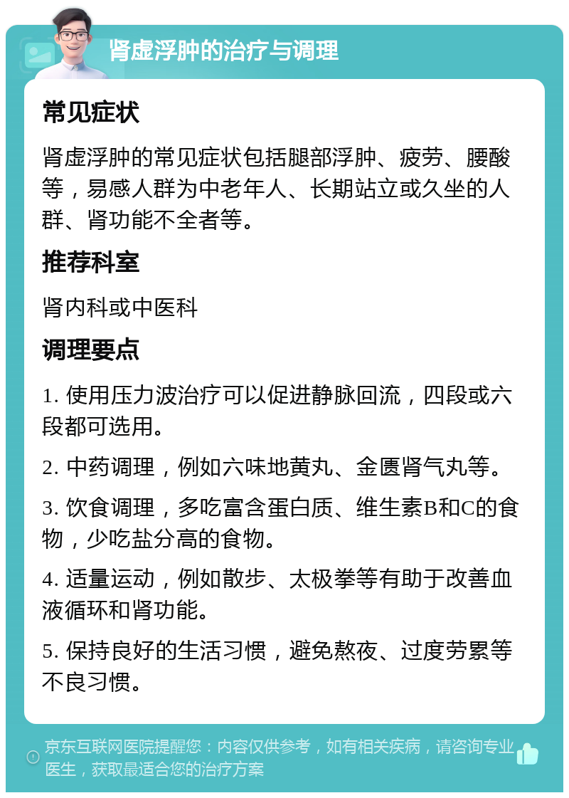 肾虚浮肿的治疗与调理 常见症状 肾虚浮肿的常见症状包括腿部浮肿、疲劳、腰酸等，易感人群为中老年人、长期站立或久坐的人群、肾功能不全者等。 推荐科室 肾内科或中医科 调理要点 1. 使用压力波治疗可以促进静脉回流，四段或六段都可选用。 2. 中药调理，例如六味地黄丸、金匮肾气丸等。 3. 饮食调理，多吃富含蛋白质、维生素B和C的食物，少吃盐分高的食物。 4. 适量运动，例如散步、太极拳等有助于改善血液循环和肾功能。 5. 保持良好的生活习惯，避免熬夜、过度劳累等不良习惯。