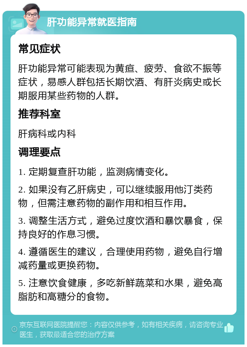 肝功能异常就医指南 常见症状 肝功能异常可能表现为黄疸、疲劳、食欲不振等症状，易感人群包括长期饮酒、有肝炎病史或长期服用某些药物的人群。 推荐科室 肝病科或内科 调理要点 1. 定期复查肝功能，监测病情变化。 2. 如果没有乙肝病史，可以继续服用他汀类药物，但需注意药物的副作用和相互作用。 3. 调整生活方式，避免过度饮酒和暴饮暴食，保持良好的作息习惯。 4. 遵循医生的建议，合理使用药物，避免自行增减药量或更换药物。 5. 注意饮食健康，多吃新鲜蔬菜和水果，避免高脂肪和高糖分的食物。